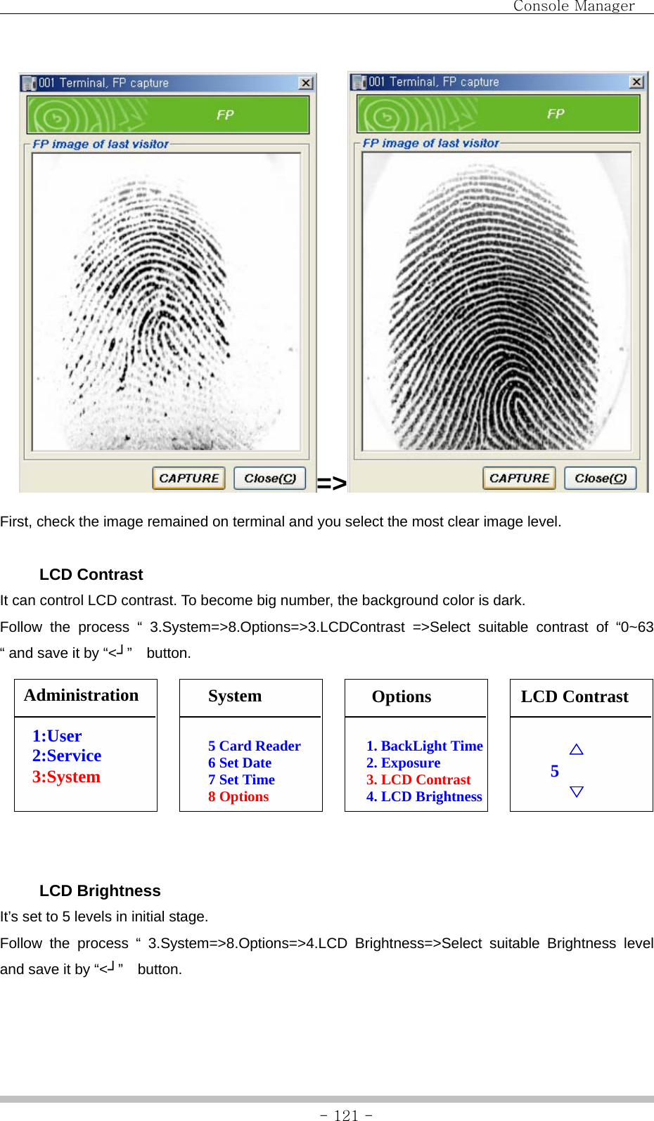                                Console Manager               - 121 -=&gt;  First, check the image remained on terminal and you select the most clear image level.   LCD Contrast It can control LCD contrast. To become big number, the background color is dark. Follow the process “ 3.System=&gt;8.Options=&gt;3.LCDContrast =&gt;Select suitable contrast of “0~63 “ and save it by “&lt;┘”  button.                 LCD Brightness It’s set to 5 levels in initial stage.   Follow the process “ 3.System=&gt;8.Options=&gt;4.LCD Brightness=&gt;Select suitable Brightness level and save it by “&lt;┘”  button.     △ 5      ▽ 5 Card Reader 6 Set Date 7 Set Time 8 Options Administration  1:User 2:Service 3:System   System  LCD Contrast 1. BackLight Time 2. Exposure 3. LCD Contrast 4. LCD Brightness Options 