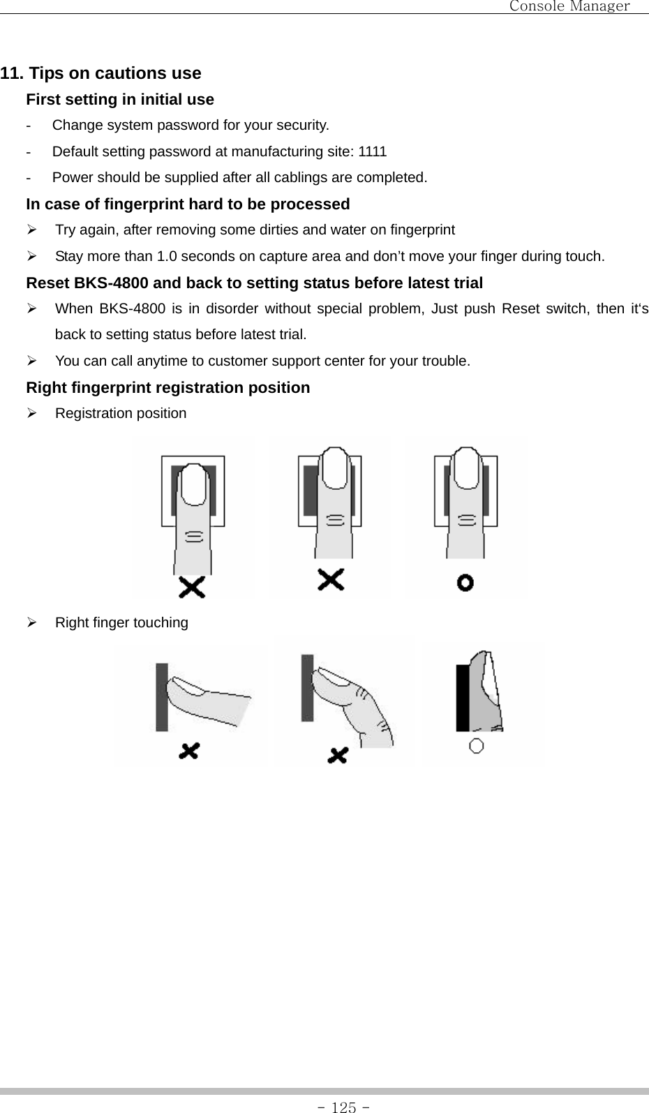                                Console Manager               - 125 -11. Tips on cautions use   First setting in initial use -  Change system password for your security. -  Default setting password at manufacturing site: 1111 -  Power should be supplied after all cablings are completed.   In case of fingerprint hard to be processed ¾  Try again, after removing some dirties and water on fingerprint ¾  Stay more than 1.0 seconds on capture area and don’t move your finger during touch.   Reset BKS-4800 and back to setting status before latest trial ¾  When BKS-4800 is in disorder without special problem, Just push Reset switch, then it‘s back to setting status before latest trial. ¾  You can call anytime to customer support center for your trouble.   Right fingerprint registration position ¾ Registration position          ¾  Right finger touching        