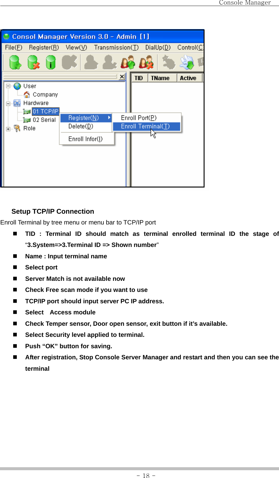                                Console Manager               - 18 -   Setup TCP/IP Connection Enroll Terminal by tree menu or menu bar to TCP/IP port    TID : Terminal ID should match as terminal enrolled terminal ID the stage of “3.System=&gt;3.Terminal ID =&gt; Shown number”  Name : Input terminal name  Select port    Server Match is not available now  Check Free scan mode if you want to use  TCP/IP port should input server PC IP address.  Select  Access module  Check Temper sensor, Door open sensor, exit button if it’s available.  Select Security level applied to terminal.  Push “OK” button for saving.  After registration, Stop Console Server Manager and restart and then you can see the terminal  
