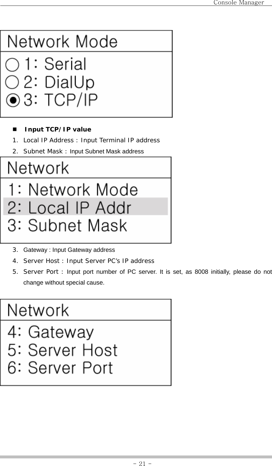                                Console Manager               - 21 -  Input TCP/IP value  1. Local IP Address : Input Terminal IP address 2. Subnet Mask : Input Subnet Mask address  3.  Gateway : Input Gateway address 4. Server Host : Input Server PC’s IP address 5. Server Port : Input port number of PC server. It is set, as 8008 initially, please do not change without special cause.      