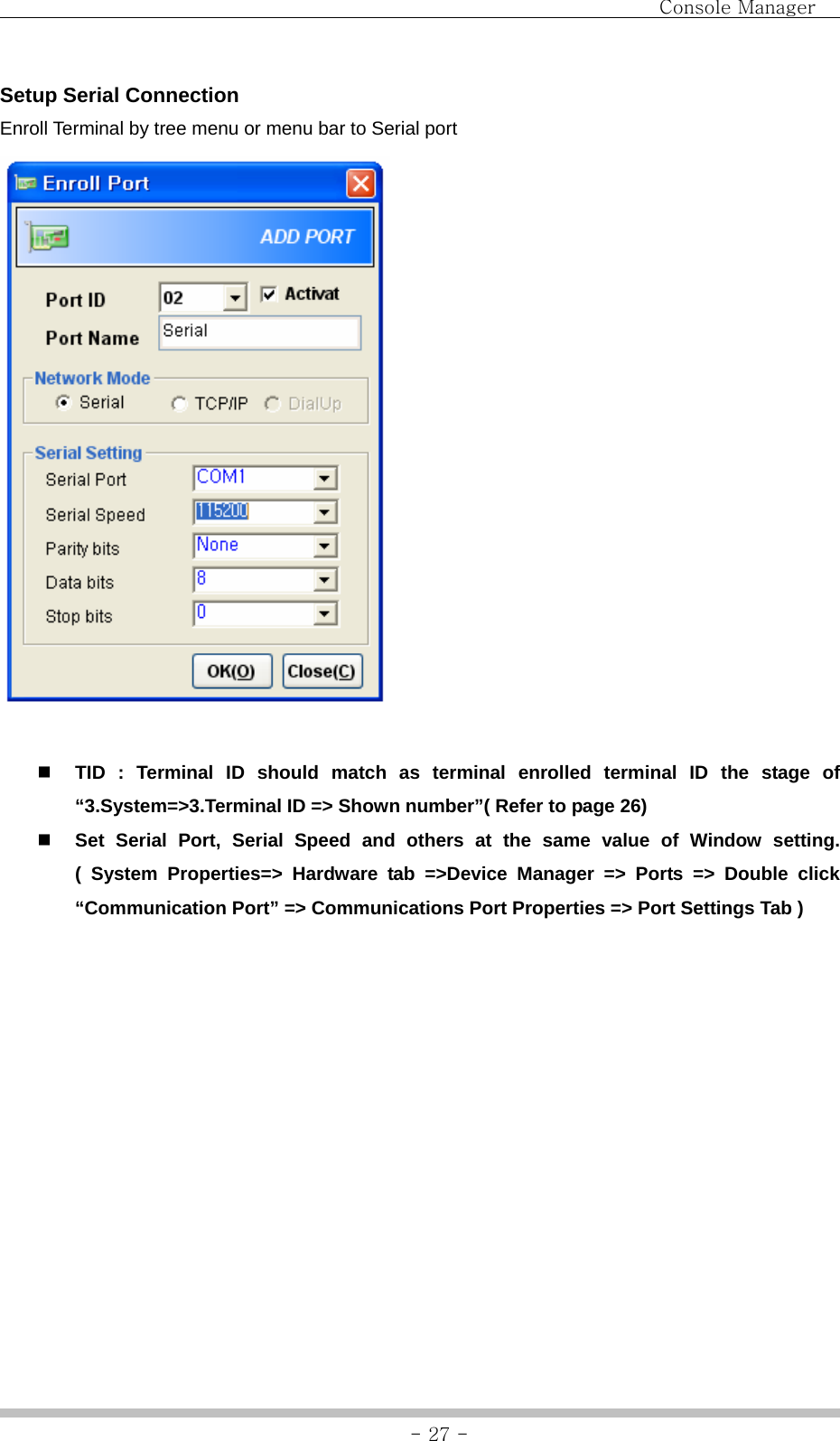                                Console Manager               - 27 -Setup Serial Connection Enroll Terminal by tree menu or menu bar to Serial port      TID : Terminal ID should match as terminal enrolled terminal ID the stage of “3.System=&gt;3.Terminal ID =&gt; Shown number”( Refer to page 26)  Set Serial Port, Serial Speed and others at the same value of Window setting. ( System Properties=&gt; Hardware tab =&gt;Device Manager =&gt; Ports =&gt; Double click “Communication Port” =&gt; Communications Port Properties =&gt; Port Settings Tab )  