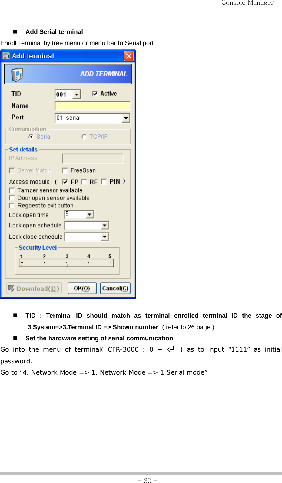                                Console Manager               - 30 - Add Serial terminal Enroll Terminal by tree menu or menu bar to Serial port      TID : Terminal ID should match as terminal enrolled terminal ID the stage of “3.System=&gt;3.Terminal ID =&gt; Shown number” ( refer to 26 page )  Set the hardware setting of serial communication Go into the menu of terminal( CFR-3000 : 0 + &lt;┘  ) as to input “1111” as initial password.  Go to “4. Network Mode =&gt; 1. Network Mode =&gt; 1.Serial mode” 