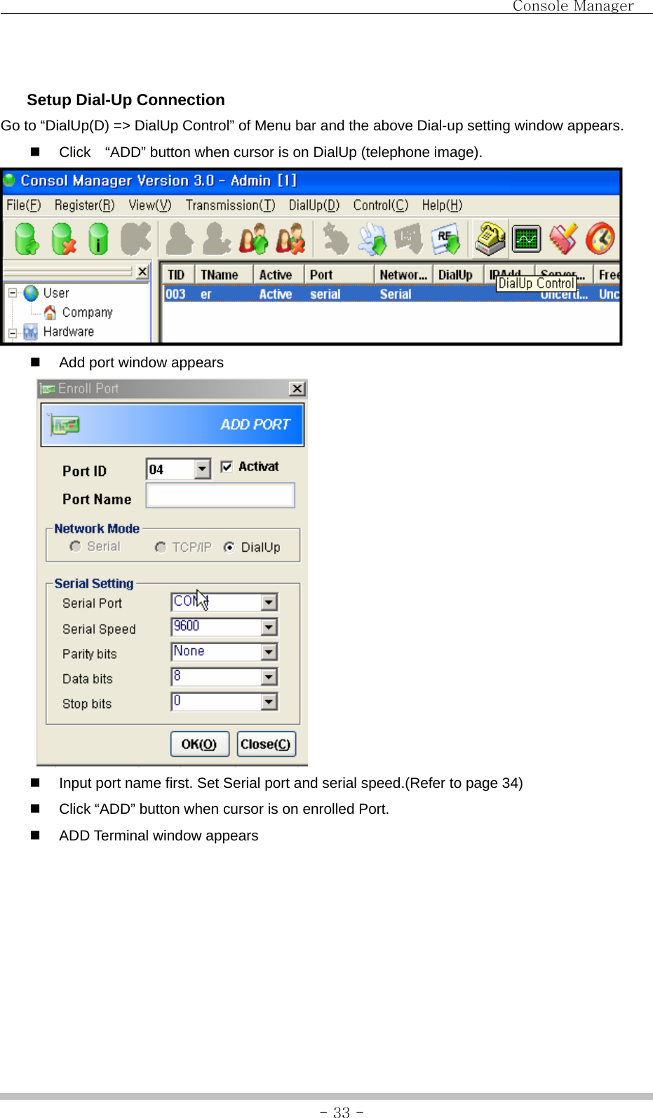                                Console Manager               - 33 -  Setup Dial-Up Connection Go to “DialUp(D) =&gt; DialUp Control” of Menu bar and the above Dial-up setting window appears.   Click    “ADD” button when cursor is on DialUp (telephone image).    Add port window appears    Input port name first. Set Serial port and serial speed.(Refer to page 34)   Click “ADD” button when cursor is on enrolled Port.   ADD Terminal window appears 