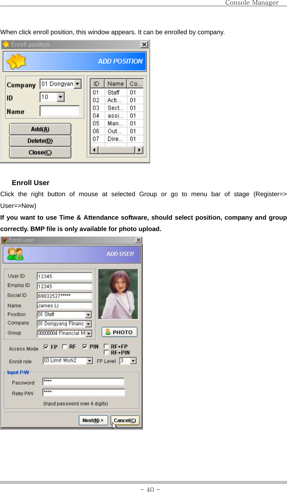                                Console Manager               - 40 -When click enroll position, this window appears. It can be enrolled by company.    Enroll User Click the right button of mouse at selected Group or go to menu bar of stage (Register=&gt; User=&gt;New) If you want to use Time &amp; Attendance software, should select position, company and group correctly. BMP file is only available for photo upload.   