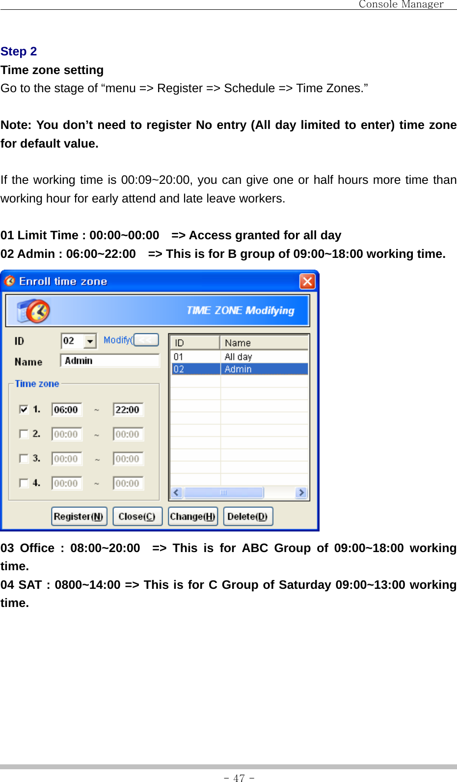                                Console Manager               - 47 -Step 2 Time zone setting Go to the stage of “menu =&gt; Register =&gt; Schedule =&gt; Time Zones.”  Note: You don’t need to register No entry (All day limited to enter) time zone for default value.  If the working time is 00:09~20:00, you can give one or half hours more time than working hour for early attend and late leave workers.  01 Limit Time : 00:00~00:00    =&gt; Access granted for all day 02 Admin : 06:00~22:00    =&gt; This is for B group of 09:00~18:00 working time.  03 Office : 08:00~20:00  =&gt; This is for ABC Group of 09:00~18:00 working time. 04 SAT : 0800~14:00 =&gt; This is for C Group of Saturday 09:00~13:00 working time. 