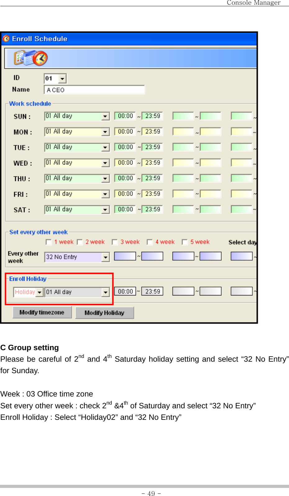                                Console Manager               - 49 -  C Group setting Please be careful of 2nd and 4th Saturday holiday setting and select “32 No Entry” for Sunday.  Week : 03 Office time zone Set every other week : check 2nd &amp;4th of Saturday and select “32 No Entry” Enroll Holiday : Select “Holiday02” and “32 No Entry”  
