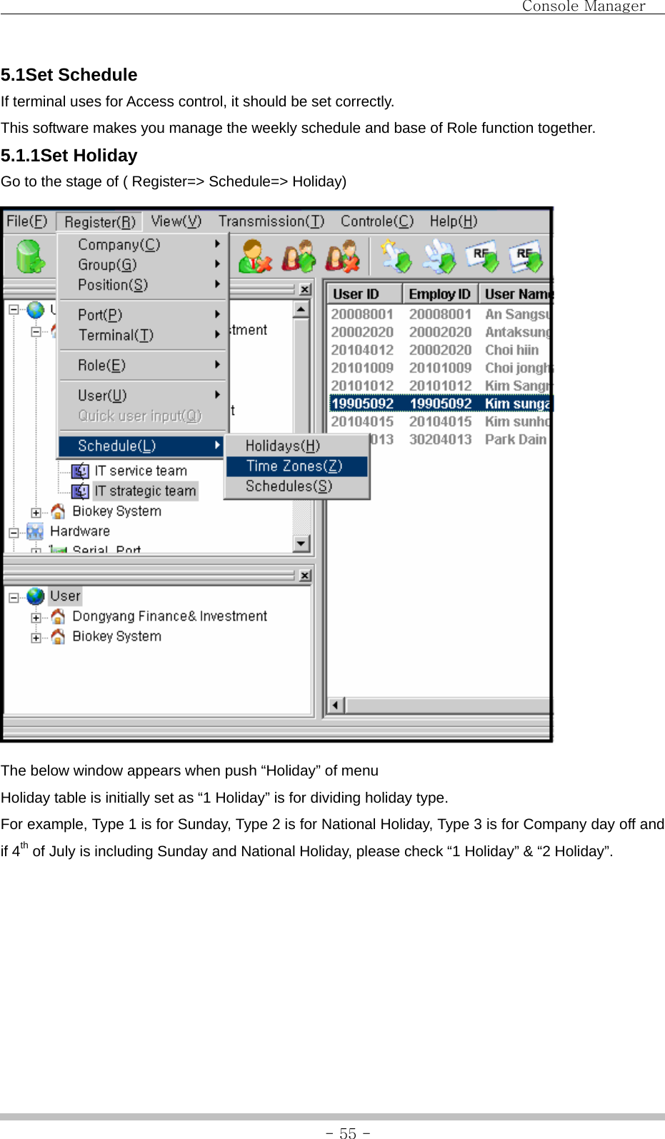                                Console Manager               - 55 -5.1Set Schedule If terminal uses for Access control, it should be set correctly. This software makes you manage the weekly schedule and base of Role function together. 5.1.1Set Holiday Go to the stage of ( Register=&gt; Schedule=&gt; Holiday)  The below window appears when push “Holiday” of menu Holiday table is initially set as “1 Holiday” is for dividing holiday type. For example, Type 1 is for Sunday, Type 2 is for National Holiday, Type 3 is for Company day off and if 4th of July is including Sunday and National Holiday, please check “1 Holiday” &amp; “2 Holiday”. 