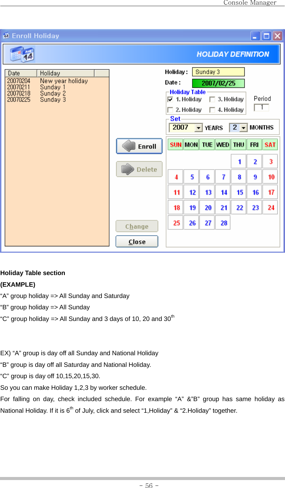                                Console Manager               - 56 -  Holiday Table section (EXAMPLE) “A” group holiday =&gt; All Sunday and Saturday “B” group holiday =&gt; All Sunday “C” group holiday =&gt; All Sunday and 3 days of 10, 20 and 30th   EX) “A” group is day off all Sunday and National Holiday “B” group is day off all Saturday and National Holiday. “C” group is day off 10,15,20,15,30.   So you can make Holiday 1,2,3 by worker schedule. For falling on day, check included schedule. For example “A” &amp;”B” group has same holiday as National Holiday. If it is 6th of July, click and select “1,Holiday” &amp; “2.Holiday” together.    