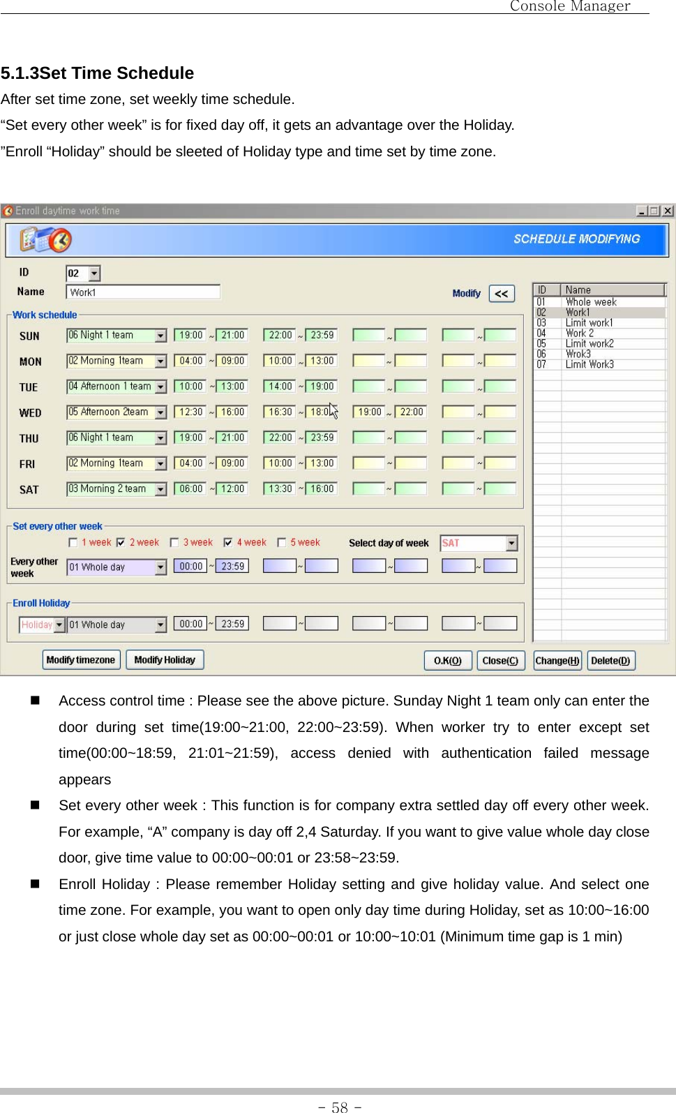                                Console Manager               - 58 -5.1.3Set Time Schedule After set time zone, set weekly time schedule.   “Set every other week” is for fixed day off, it gets an advantage over the Holiday. ”Enroll “Holiday” should be sleeted of Holiday type and time set by time zone.     Access control time : Please see the above picture. Sunday Night 1 team only can enter the door during set time(19:00~21:00, 22:00~23:59). When worker try to enter except set time(00:00~18:59, 21:01~21:59), access denied with authentication failed message appears   Set every other week : This function is for company extra settled day off every other week. For example, “A” company is day off 2,4 Saturday. If you want to give value whole day close door, give time value to 00:00~00:01 or 23:58~23:59.     Enroll Holiday : Please remember Holiday setting and give holiday value. And select one time zone. For example, you want to open only day time during Holiday, set as 10:00~16:00 or just close whole day set as 00:00~00:01 or 10:00~10:01 (Minimum time gap is 1 min)   