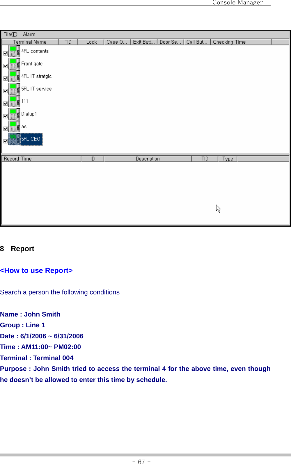                                Console Manager               - 67 -  8 Report  &lt;How to use Report&gt;  Search a person the following conditions  Name : John Smith Group : Line 1 Date : 6/1/2006 ~ 6/31/2006 Time : AM11:00~ PM02:00 Terminal : Terminal 004 Purpose : John Smith tried to access the terminal 4 for the above time, even though he doesn’t be allowed to enter this time by schedule.  