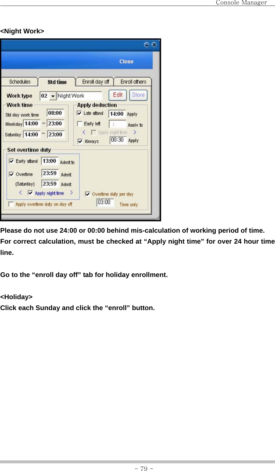                                Console Manager               - 79 -&lt;Night Work&gt;  Please do not use 24:00 or 00:00 behind mis-calculation of working period of time. For correct calculation, must be checked at “Apply night time” for over 24 hour time line.  Go to the “enroll day off” tab for holiday enrollment.  &lt;Holiday&gt; Click each Sunday and click the “enroll” button.  