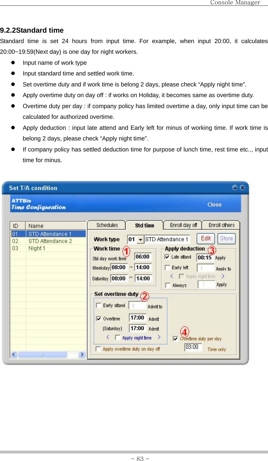                                Console Manager               - 83 -9.2.2Standard time Standard time is set 24 hours from input time. For example, when input 20:00, it calculates 20:00~19:59(Next day) is one day for night workers. z  Input name of work type z  Input standard time and settled work time.   z  Set overtime duty and if work time is belong 2 days, please check “Apply night time”. z  Apply overtime duty on day off : if works on Holiday, it becomes same as overtime duty. z  Overtime duty per day : if company policy has limited overtime a day, only input time can be calculated for authorized overtime. z  Apply deduction : input late attend and Early left for minus of working time. If work time is belong 2 days, please check “Apply night time”. z  If company policy has settled deduction time for purpose of lunch time, rest time etc.., input time for minus.       