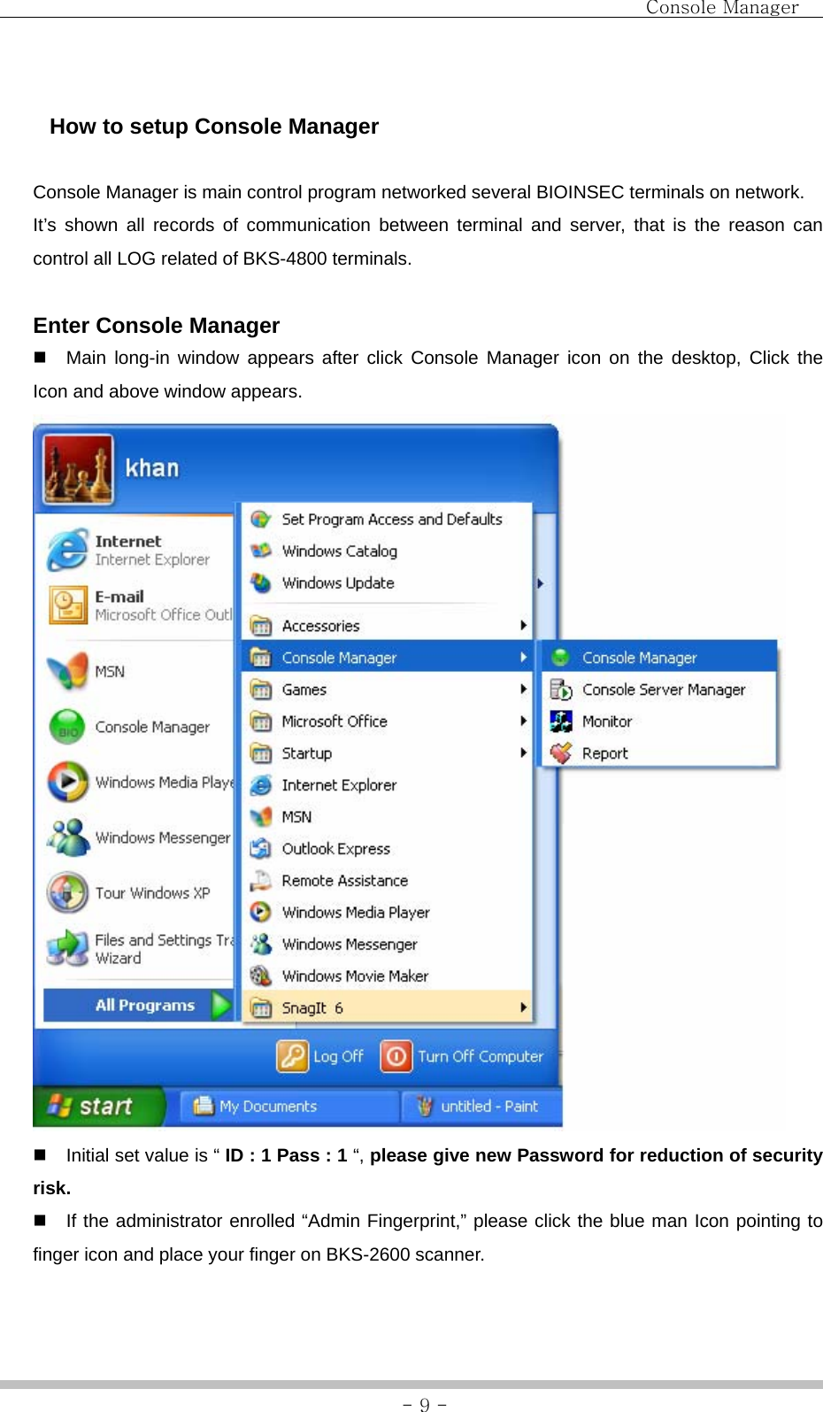                                Console Manager               - 9 -   How to setup Console Manager  Console Manager is main control program networked several BIOINSEC terminals on network. It’s shown all records of communication between terminal and server, that is the reason can control all LOG related of BKS-4800 terminals.    Enter Console Manager   Main long-in window appears after click Console Manager icon on the desktop, Click the Icon and above window appears.    Initial set value is “ ID : 1 Pass : 1 “, please give new Password for reduction of security risk.   If the administrator enrolled “Admin Fingerprint,” please click the blue man Icon pointing to finger icon and place your finger on BKS-2600 scanner. 