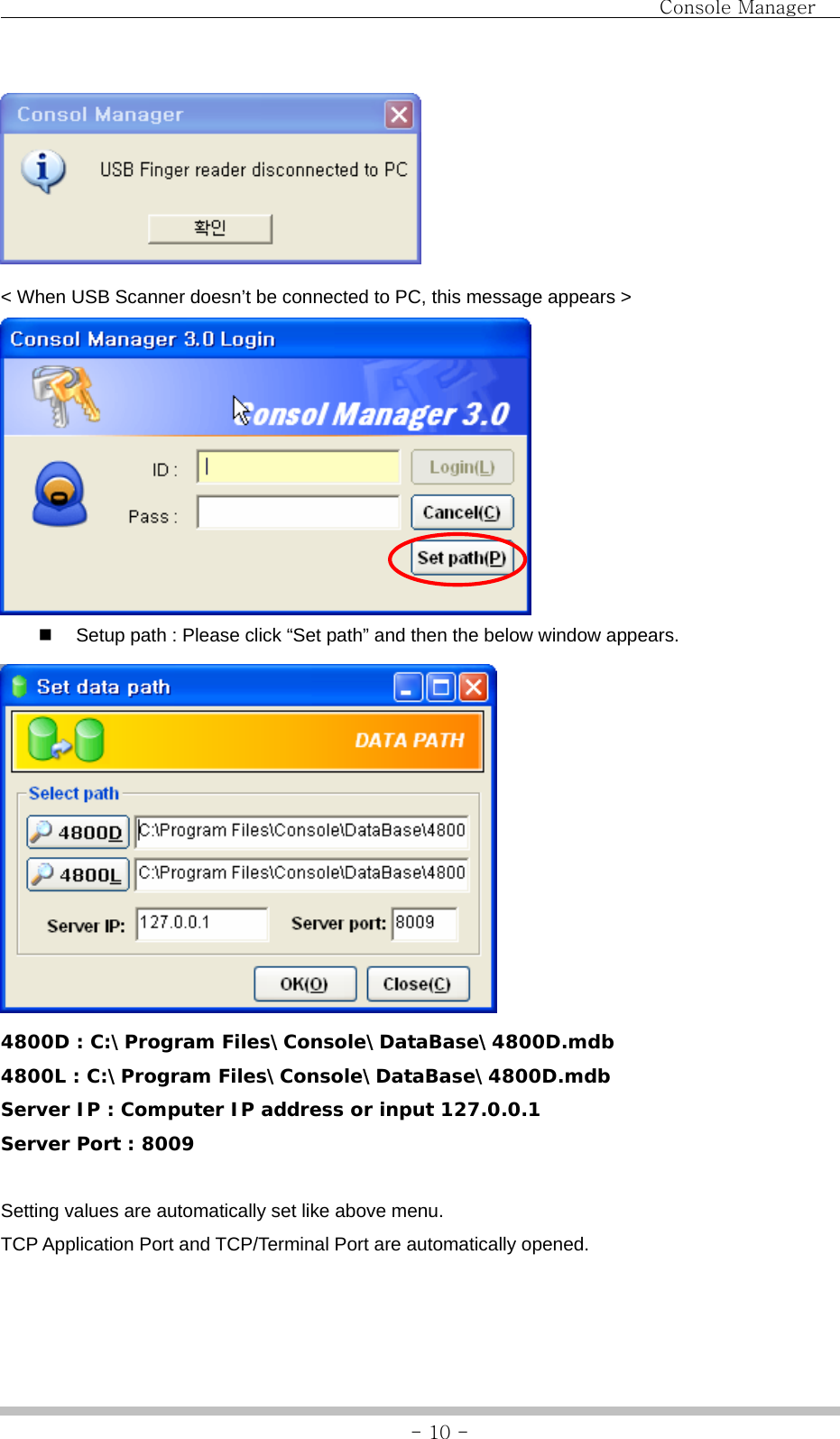                                Console Manager               - 10 - &lt; When USB Scanner doesn’t be connected to PC, this message appears &gt;    Setup path : Please click “Set path” and then the below window appears.  4800D : C:\Program Files\Console\DataBase\4800D.mdb 4800L : C:\Program Files\Console\DataBase\4800D.mdb Server IP : Computer IP address or input 127.0.0.1 Server Port : 8009  Setting values are automatically set like above menu.   TCP Application Port and TCP/Terminal Port are automatically opened.    