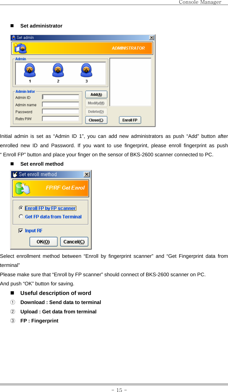                                Console Manager               - 15 - Set administrator  Initial admin is set as “Admin ID 1”, you can add new administrators as push “Add” button after enrolled new ID and Password. If you want to use fingerprint, please enroll fingerprint as push “ Enroll FP” button and place your finger on the sensor of BKS-2600 scanner connected to PC.  Set enroll method  Select enrollment method between “Enroll by fingerprint scanner” and “Get Fingerprint data from terminal” Please make sure that “Enroll by FP scanner” should connect of BKS-2600 scanner on PC. And push “OK” button for saving.  Useful description of word   ① Download : Send data to terminal ② Upload : Get data from terminal ③ FP : Fingerprint    