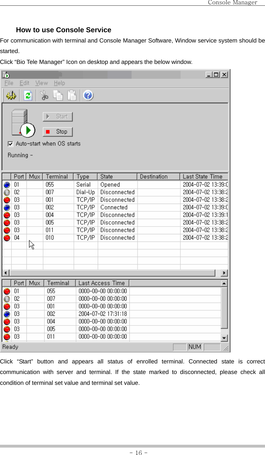                                Console Manager               - 16 -  How to use Console Service For communication with terminal and Console Manager Software, Window service system should be started. Click “Bio Tele Manager” Icon on desktop and appears the below window.  Click “Start” button and appears all status of enrolled terminal. Connected state is correct communication with server and terminal. If the state marked to disconnected, please check all condition of terminal set value and terminal set value.    