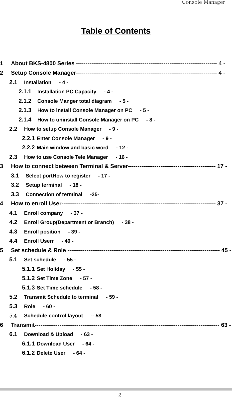                                Console Manager               - 2 -Table of Contents  1  About BKS-4800 Series -------------------------------------------------------------------------- 4 - 2  Setup Console Manager-------------------------------------------------------------------------- 4 - 2.1  Installation   - 4 - 2.1.1  Installation PC Capacity      - 4 - 2.1.2  Console Manger total diagram      - 5 - 2.1.3  How to install Console Manager on PC      - 5 - 2.1.4  How to uninstall Console Manager on PC      - 8 - 2.2  How to setup Console Manager      - 9 - 2.2.1 Enter Console Manager      - 9 - 2.2.2 Main window and basic word   - 12 - 2.3  How to use Console Tele Manager      - 16 - 3  How to connect between Terminal &amp; Server---------------------------------------------- 17 - 3.1  Select portHow to register      - 17 - 3.2  Setup terminal      - 18 - 3.3  Connection of terminal   -25- 4  How to enroll User--------------------------------------------------------------------------------- 37 - 4.1  Enroll company      - 37 - 4.2  Enroll Group(Department or Branch)      - 38 - 4.3  Enroll position      - 39 - 4.4  Enroll Userr      - 40 - 5  Set schedule &amp; Role -------------------------------------------------------------------------------- 45 - 5.1  Set schedule      - 55 - 5.1.1 Set Holiday      - 55 - 5.1.2 Set Time Zone      - 57 - 5.1.3 Set Time schedule      - 58 - 5.2  Transmit Schedule to terminal      - 59 - 5.3  Role   - 60 - 5.4  Schedule control layout      -- 58 6  Transmit------------------------------------------------------------------------------------------------- 63 - 6.1  Download &amp; Upload   - 63 - 6.1.1 Download User      - 64 - 6.1.2 Delete User      - 64 - 
