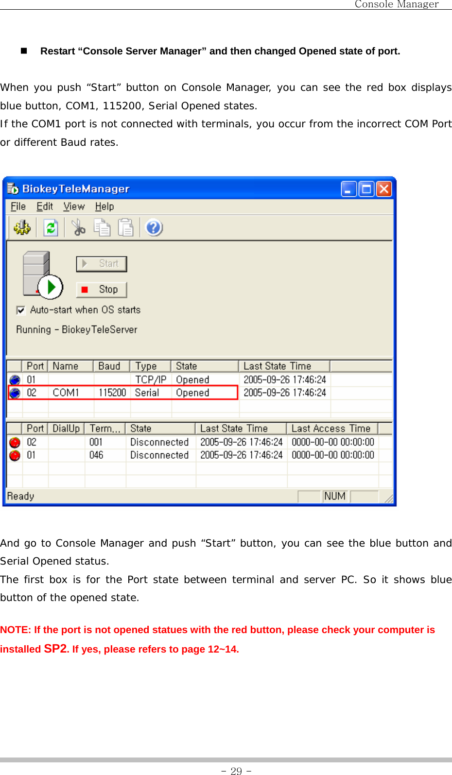                                Console Manager               - 29 - Restart “Console Server Manager” and then changed Opened state of port.  When you push “Start” button on Console Manager, you can see the red box displays blue button, COM1, 115200, Serial Opened states. If the COM1 port is not connected with terminals, you occur from the incorrect COM Port or different Baud rates.    And go to Console Manager and push “Start” button, you can see the blue button and Serial Opened status. The first box is for the Port state between terminal and server PC. So it shows blue button of the opened state. NOTE: If the port is not opened statues with the red button, please check your computer is installed SP2. If yes, please refers to page 12~14.  