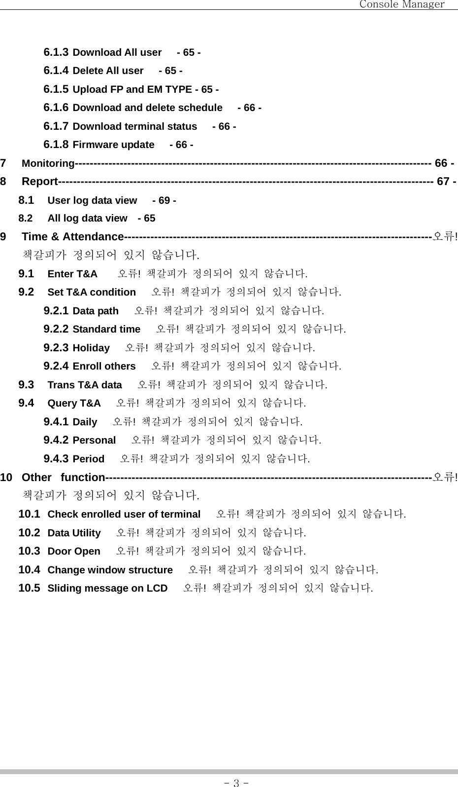                                Console Manager               - 3 -6.1.3 Download All user      - 65 - 6.1.4 Delete All user      - 65 - 6.1.5 Upload FP and EM TYPE - 65 - 6.1.6 Download and delete schedule      - 66 - 6.1.7 Download terminal status      - 66 - 6.1.8 Firmware update   - 66 - 7  Monitoring----------------------------------------------------------------------------------------------- 66 - 8  Report---------------------------------------------------------------------------------------------------- 67 - 8.1  User log data view      - 69 - 8.2  All log data view    - 65 9 Time &amp; Attendance----------------------------------------------------------------------------------오류! 책갈피가 정의되어 있지 않습니다. 9.1  Enter T&amp;A    오류!  책갈피가 정의되어 있지 않습니다. 9.2  Set T&amp;A condition      오류!  책갈피가 정의되어 있지 않습니다. 9.2.1 Data path   오류!  책갈피가 정의되어 있지 않습니다. 9.2.2 Standard time      오류!  책갈피가 정의되어 있지 않습니다. 9.2.3 Holiday   오류!  책갈피가 정의되어 있지 않습니다. 9.2.4 Enroll others      오류!  책갈피가 정의되어 있지 않습니다. 9.3  Trans T&amp;A data      오류!  책갈피가 정의되어 있지 않습니다. 9.4  Query T&amp;A      오류!  책갈피가 정의되어 있지 않습니다. 9.4.1 Daily   오류!  책갈피가 정의되어 있지 않습니다. 9.4.2 Personal   오류!  책갈피가 정의되어 있지 않습니다. 9.4.3 Period   오류!  책갈피가 정의되어 있지 않습니다. 10 Other function---------------------------------------------------------------------------------------오류! 책갈피가 정의되어 있지 않습니다. 10.1  Check enrolled user of terminal      오류!  책갈피가 정의되어 있지 않습니다. 10.2  Data Utility   오류!  책갈피가 정의되어 있지 않습니다. 10.3  Door Open      오류!  책갈피가 정의되어 있지 않습니다. 10.4  Change window structure      오류!  책갈피가 정의되어 있지 않습니다. 10.5  Sliding message on LCD      오류!  책갈피가 정의되어 있지 않습니다. 