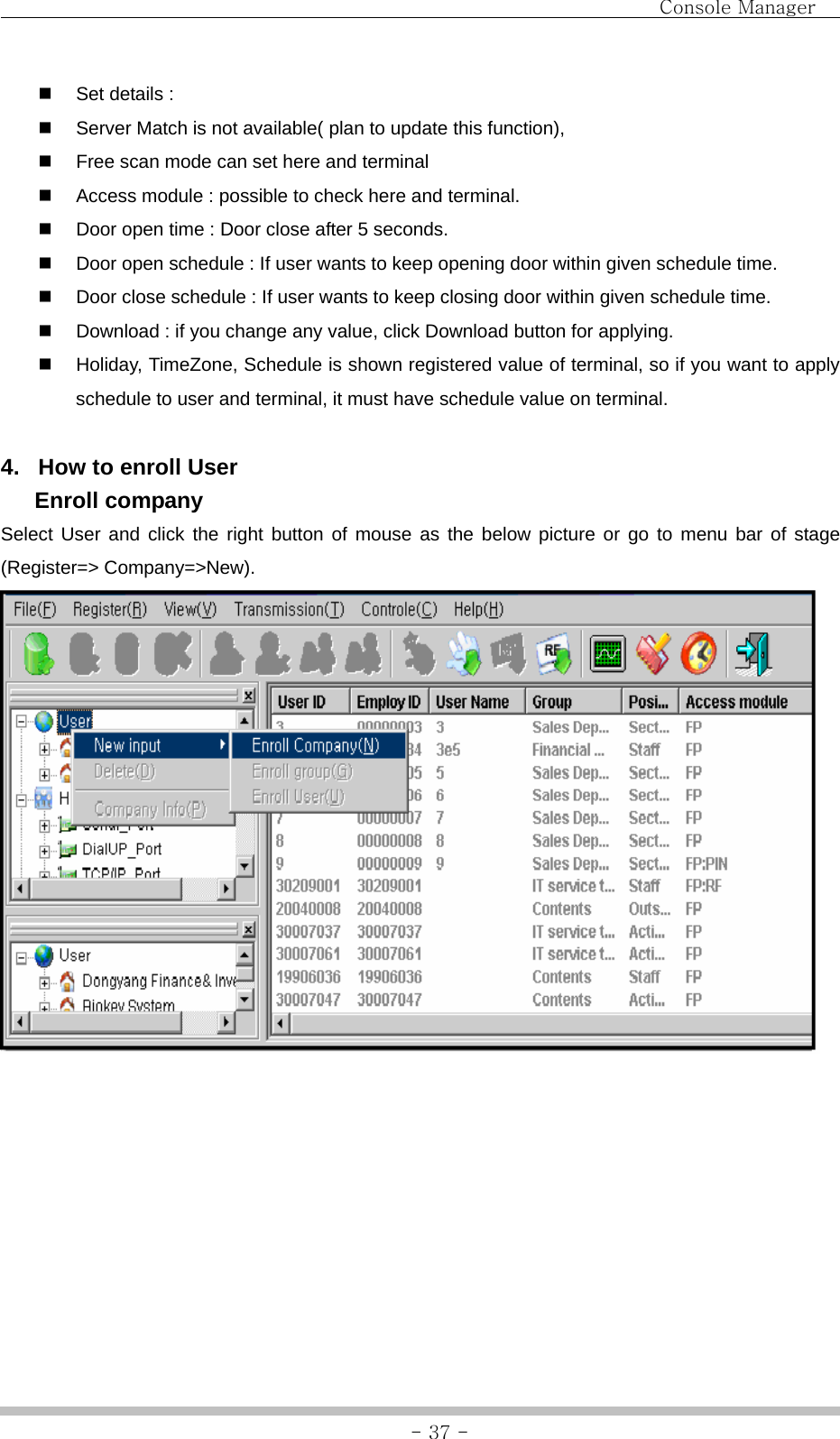                                Console Manager               - 37 -  Set details :     Server Match is not available( plan to update this function),     Free scan mode can set here and terminal     Access module : possible to check here and terminal.   Door open time : Door close after 5 seconds.   Door open schedule : If user wants to keep opening door within given schedule time.   Door close schedule : If user wants to keep closing door within given schedule time.   Download : if you change any value, click Download button for applying.   Holiday, TimeZone, Schedule is shown registered value of terminal, so if you want to apply schedule to user and terminal, it must have schedule value on terminal.    4.  How to enroll User  Enroll company Select User and click the right button of mouse as the below picture or go to menu bar of stage (Register=&gt; Company=&gt;New).         