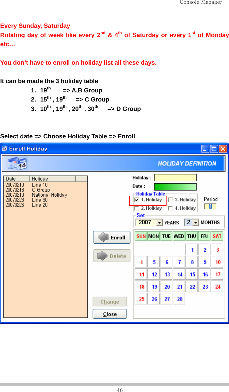                                Console Manager               - 46 -Every Sunday, Saturday   Rotating day of week like every 2nd &amp; 4th of Saturday or every 1st of Monday etc…  You don’t have to enroll on holiday list all these days.  It can be made the 3 holiday table 1. 19th    =&gt; A,B Group 2. 15th , 19th   =&gt; C Group 3. 10th , 19th , 20th , 30th   =&gt; D Group   Select date =&gt; Choose Holiday Table =&gt; Enroll     