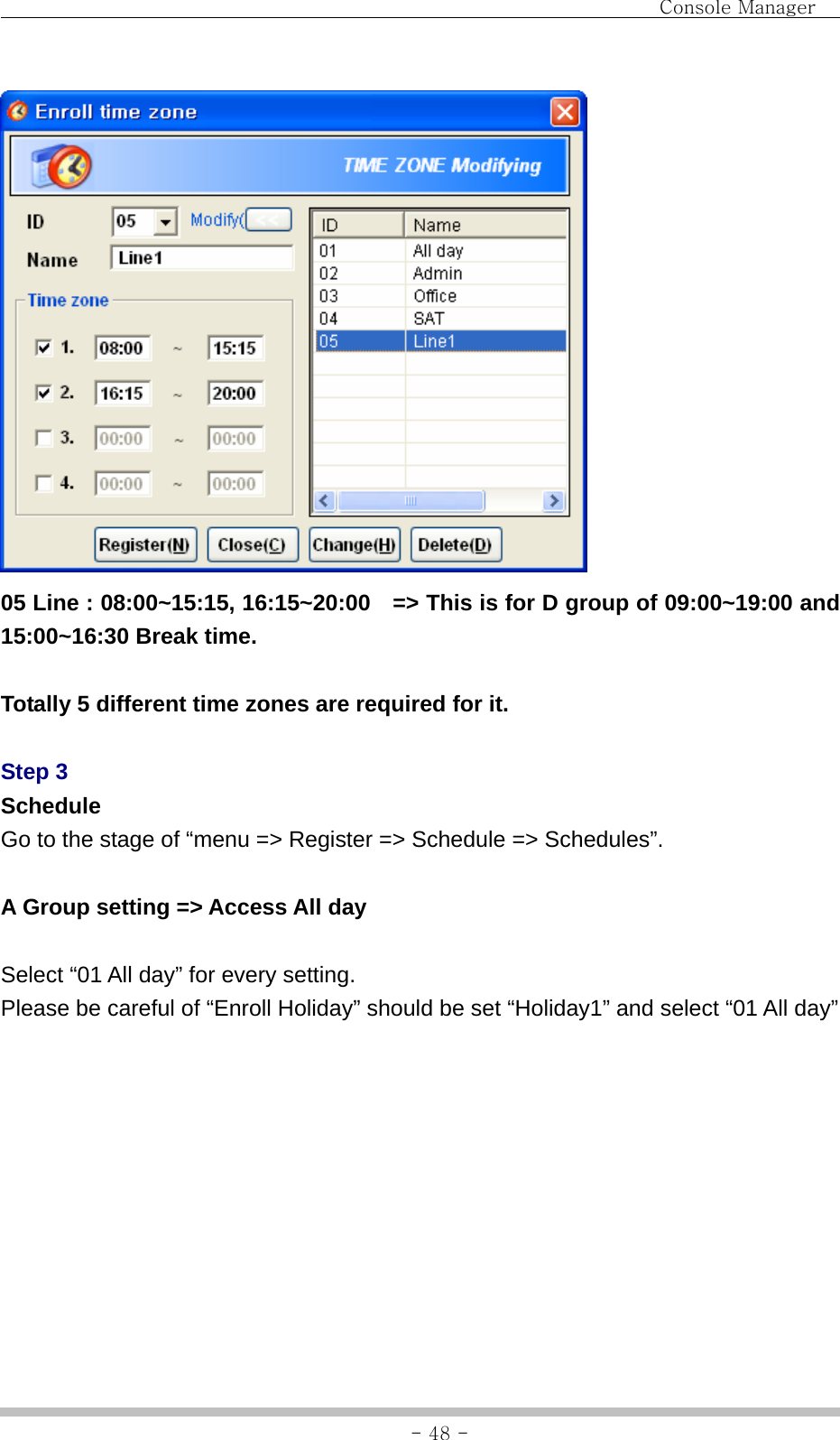                                Console Manager               - 48 - 05 Line : 08:00~15:15, 16:15~20:00    =&gt; This is for D group of 09:00~19:00 and 15:00~16:30 Break time.  Totally 5 different time zones are required for it.  Step 3 Schedule Go to the stage of “menu =&gt; Register =&gt; Schedule =&gt; Schedules”.  A Group setting =&gt; Access All day  Select “01 All day” for every setting. Please be careful of “Enroll Holiday” should be set “Holiday1” and select “01 All day” 