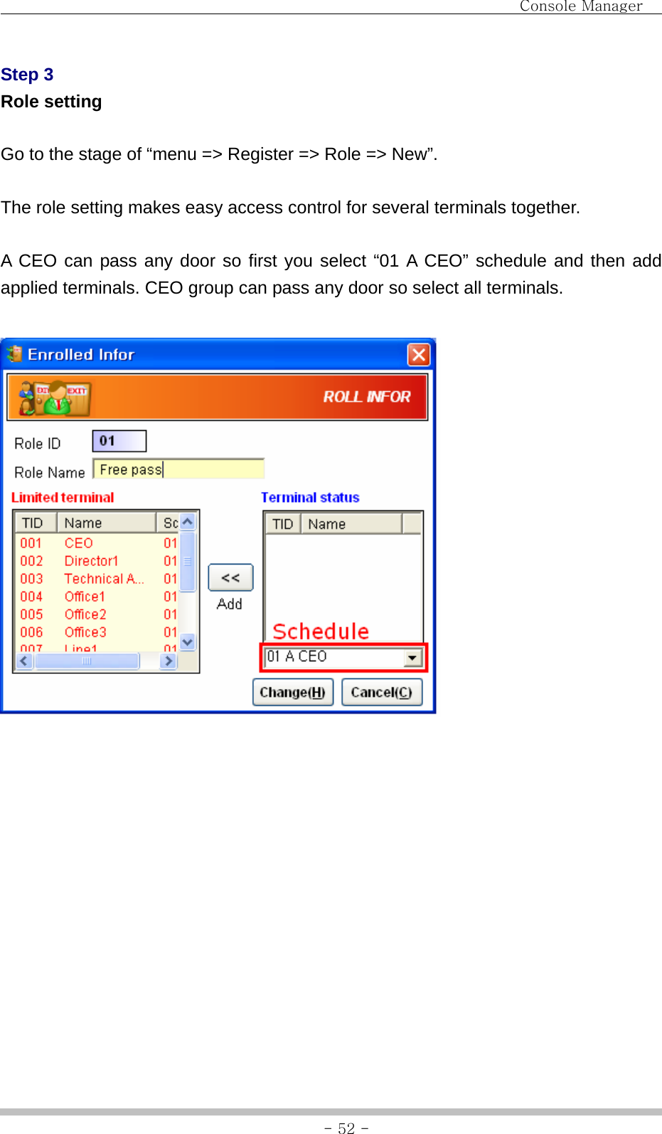                                Console Manager               - 52 -Step 3 Role setting  Go to the stage of “menu =&gt; Register =&gt; Role =&gt; New”.  The role setting makes easy access control for several terminals together.  A CEO can pass any door so first you select “01 A CEO” schedule and then add applied terminals. CEO group can pass any door so select all terminals.              