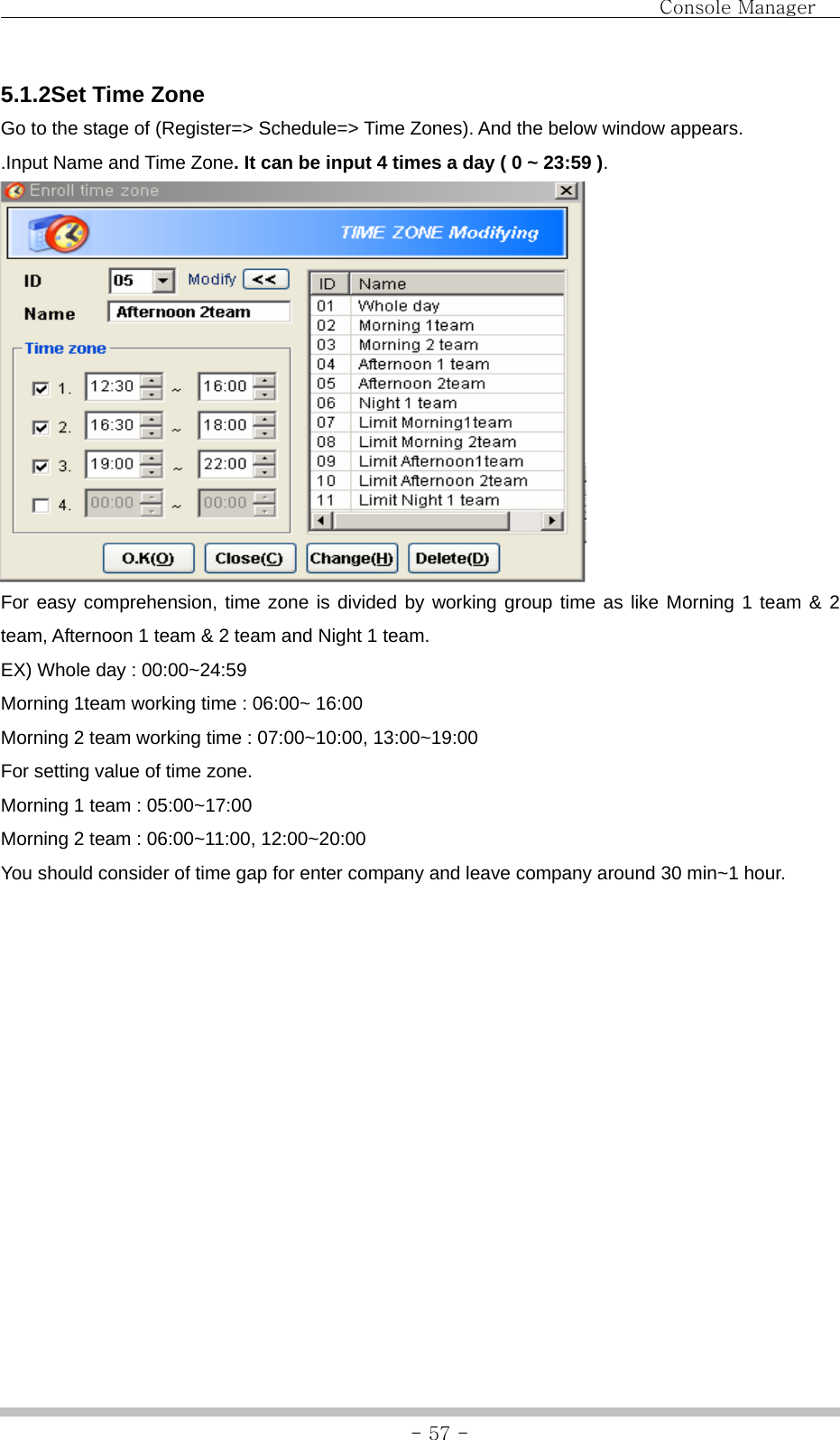                                Console Manager               - 57 -5.1.2Set Time Zone Go to the stage of (Register=&gt; Schedule=&gt; Time Zones). And the below window appears. .Input Name and Time Zone. It can be input 4 times a day ( 0 ~ 23:59 ).  For easy comprehension, time zone is divided by working group time as like Morning 1 team &amp; 2 team, Afternoon 1 team &amp; 2 team and Night 1 team.   EX) Whole day : 00:00~24:59   Morning 1team working time : 06:00~ 16:00 Morning 2 team working time : 07:00~10:00, 13:00~19:00 For setting value of time zone. Morning 1 team : 05:00~17:00 Morning 2 team : 06:00~11:00, 12:00~20:00 You should consider of time gap for enter company and leave company around 30 min~1 hour.             