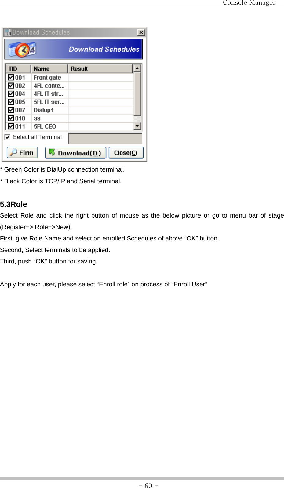                               Console Manager               - 60 - * Green Color is DialUp connection terminal. * Black Color is TCP/IP and Serial terminal.  5.3Role Select Role and click the right button of mouse as the below picture or go to menu bar of stage (Register=&gt; Role=&gt;New). First, give Role Name and select on enrolled Schedules of above “OK” button. Second, Select terminals to be applied. Third, push “OK” button for saving.  Apply for each user, please select “Enroll role” on process of “Enroll User” 