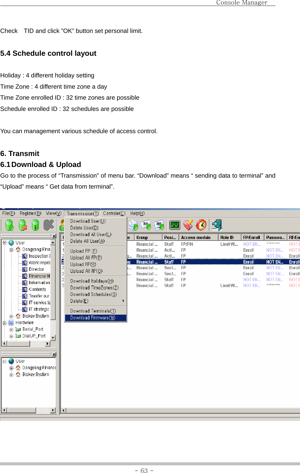                                Console Manager               - 63 -Check    TID and click ”OK” button set personal limit.  5.4 Schedule control layout  Holiday : 4 different holiday setting Time Zone : 4 different time zone a day Time Zone enrolled ID : 32 time zones are possible Schedule enrolled ID : 32 schedules are possible  You can management various schedule of access control.  6. Transmit 6.1 Download  &amp;  Upload Go to the process of “Transmission” of menu bar. “Download” means “ sending data to terminal” and “Upload” means “ Get data from terminal”.   