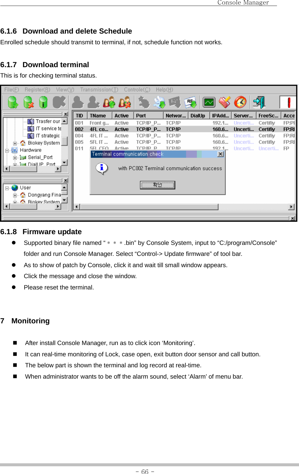                                Console Manager               - 66 -6.1.6  Download and delete Schedule Enrolled schedule should transmit to terminal, if not, schedule function not works.  6.1.7 Download terminal This is for checking terminal status.  6.1.8 Firmware update z  Supported binary file named “＊＊＊.bin” by Console System, input to “C:/program/Console” folder and run Console Manager. Select “Control-&gt; Update firmware” of tool bar. z  As to show of patch by Console, click it and wait till small window appears. z  Click the message and close the window. z  Please reset the terminal.   7 Monitoring    After install Console Manager, run as to click icon ‘Monitoring’.   It can real-time monitoring of Lock, case open, exit button door sensor and call button.   The below part is shown the terminal and log record at real-time.   When administrator wants to be off the alarm sound, select ‘Alarm’ of menu bar. 