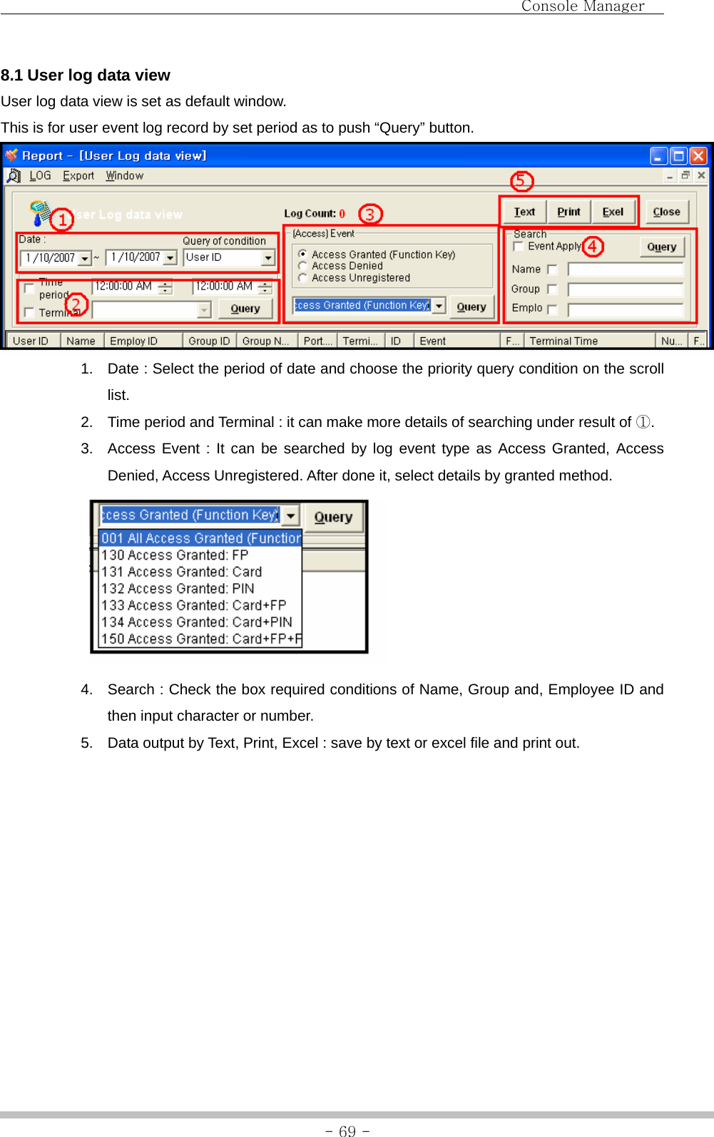                                Console Manager               - 69 -8.1 User log data view User log data view is set as default window. This is for user event log record by set period as to push “Query” button.    1.  Date : Select the period of date and choose the priority query condition on the scroll list. 2.  Time period and Terminal : it can make more details of searching under result of ①. 3.  Access Event : It can be searched by log event type as Access Granted, Access Denied, Access Unregistered. After done it, select details by granted method.  4.  Search : Check the box required conditions of Name, Group and, Employee ID and then input character or number. 5.  Data output by Text, Print, Excel : save by text or excel file and print out.    