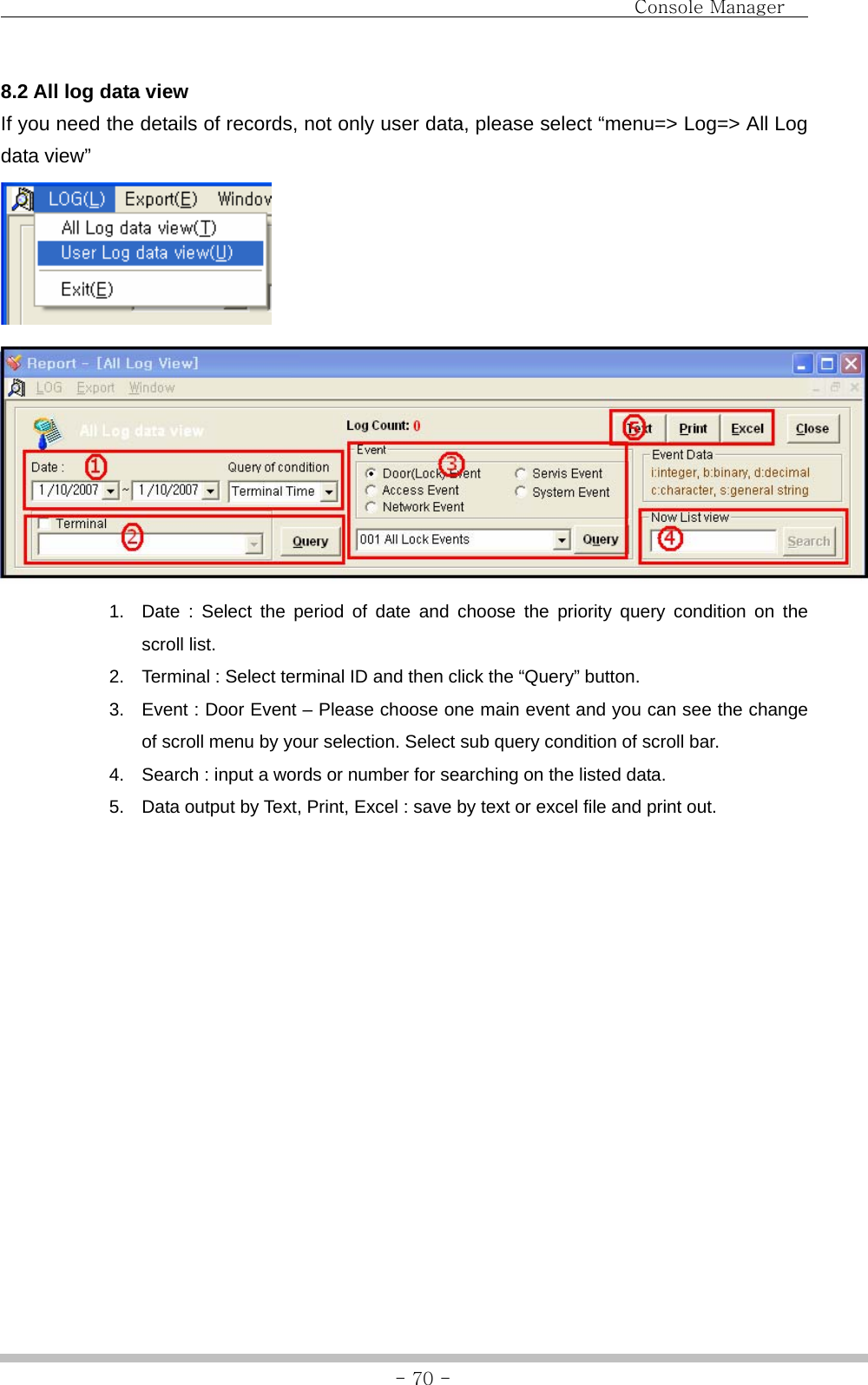                                Console Manager               - 70 -8.2 All log data view If you need the details of records, not only user data, please select “menu=&gt; Log=&gt; All Log data view”     1.  Date : Select the period of date and choose the priority query condition on the scroll list. 2.  Terminal : Select terminal ID and then click the “Query” button. 3.  Event : Door Event – Please choose one main event and you can see the change of scroll menu by your selection. Select sub query condition of scroll bar. 4.  Search : input a words or number for searching on the listed data. 5.  Data output by Text, Print, Excel : save by text or excel file and print out.   