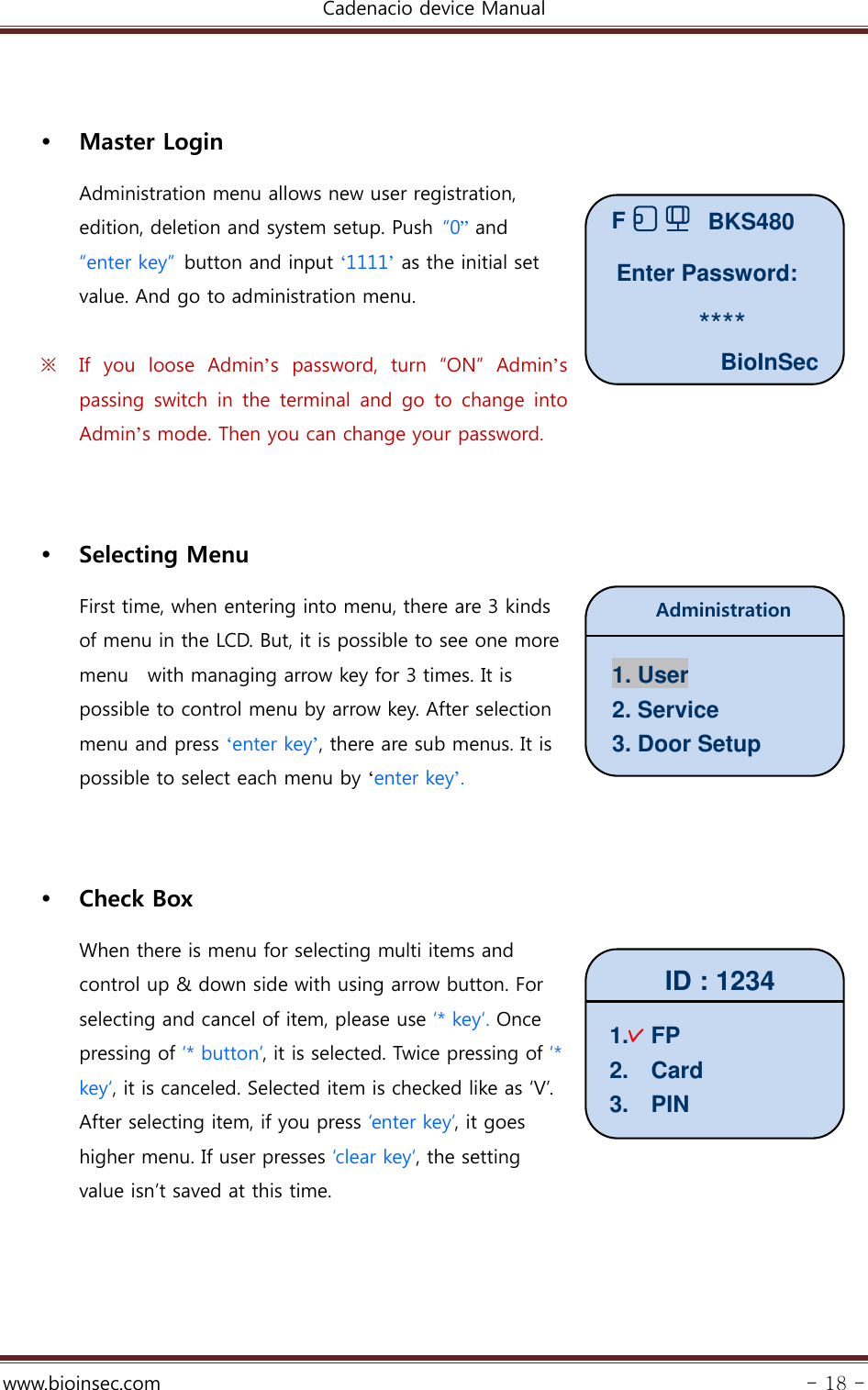 Cadenacio device Manual  www.bioinsec.com - 18 -    Master Login Administration menu allows new user registration, edition, deletion and system setup. Push  “0” and “enter key”  button and input ‘1111’ as the initial set value. And go to administration menu.  ※ If  you  loose  Admin’s  password,  turn  “ON”  Admin’s passing switch in the terminal and go to change into Admin’s mode. Then you can change your password.      Selecting Menu First time, when entering into menu, there are 3 kinds   of menu in the LCD. But, it is possible to see one more   menu    with managing arrow key for 3 times. It is possible to control menu by arrow key. After selection menu and press ‘enter key’, there are sub menus. It is possible to select each menu by ‘enter key’.     Check Box When there is menu for selecting multi items and   control up &amp; down side with using arrow button. For selecting and cancel of item, please use ‘* key‘. Once pressing of ‘* button’, it is selected. Twice pressing of ‘* key‘, it is canceled. Selected item is checked like as ‘V’.   After selecting item, if you press ‘enter key’, it goes higher menu. If user presses ‘clear key‘, the setting value isn’t saved at this time.       BioInSecBKS480FEnter Password: ****Administration 1. User 2. Service 3. Door Setup ID : 1234 1.  FP 2.  Card 3.  PIN 