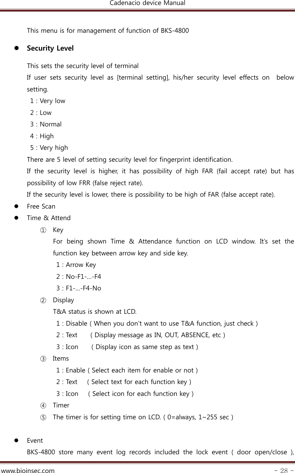 Cadenacio device Manual  www.bioinsec.com - 28 -  This menu is for management of function of BKS-4800  Security Level                 This sets the security level of terminal     If  user  sets  security  level  as  [terminal  setting],  his/her  security  level  effects  on    below setting.     1 : Very low   2 : Low   3 : Normal   4 : High   5 : Very high There are 5 level of setting security level for fingerprint identification. If  the  security  level  is  higher,  it  has  possibility  of  high  FAR (fail accept rate) but has possibility of low FRR (false reject rate).   If the security level is lower, there is possibility to be high of FAR (false accept rate).  Free Scan  Time &amp; Attend ① Key For being shown Time &amp; Attendance function on LCD window. It’s set  the function key between arrow key and side key.   1 : Arrow Key   2 : No-F1-…-F4  3 : F1-…-F4-No ② Display T&amp;A status is shown at LCD. 1 : Disable ( When you don’t want to use T&amp;A function, just check ) 2 : Text        ( Display message as IN, OUT, ABSENCE, etc ) 3 : Icon        ( Display icon as same step as text ) ③ Items 1 : Enable ( Select each item for enable or not ) 2 : Text      ( Select text for each function key ) 3 : Icon      ( Select icon for each function key )   ④ Timer ⑤ The timer is for setting time on LCD. ( 0=always, 1~255 sec )   Event BKS-4800  store  many  event  log  records  included  the  lock  event  (  door  open/close  ), 