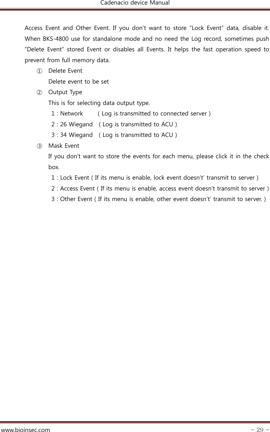 Cadenacio device Manual  www.bioinsec.com - 29 -  Access  Event  and  Other  Event.  If  you  don’t  want  to  store  “Lock  Event”  data, disable  it. When BKS-4800 use for standalone mode and no need the Log record, sometimes push “Delete  Event”  stored Event  or  disables  all  Events.  It  helps  the fast operation speed to prevent from full memory data. ① Delete Event Delete event to be set ② Output Type This is for selecting data output type.   1 : Network          ( Log is transmitted to connected server )   2 : 26 Wiegand    ( Log is transmitted to ACU )   3 : 34 Wiegand    ( Log is transmitted to ACU ) ③ Mask Event If you don’t want to store the events for each menu, please click it in the check box.   1 : Lock Event ( If its menu is enable, lock event doesn’t’ transmit to server )   2 : Access Event ( If its menu is enable, access event doesn’t transmit to server )   3 : Other Event ( If its menu is enable, other event doesn’t’ transmit to server. )  