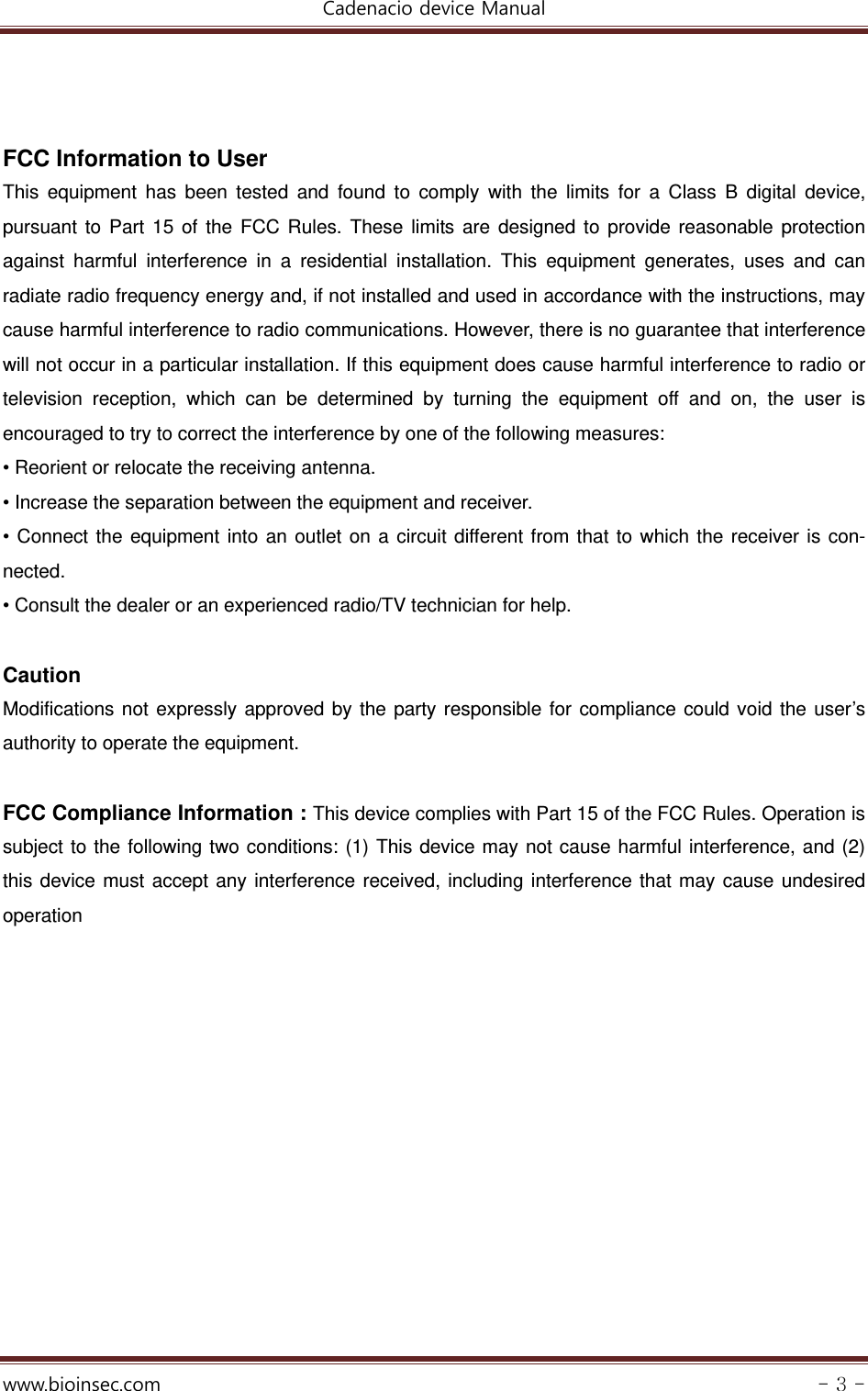 Cadenacio device Manual  www.bioinsec.com - 3 -    FCC Information to User This equipment has been tested and found to comply with the limits for a Class B digital device, pursuant to Part 15 of the FCC Rules. These limits are designed to provide reasonable protection against harmful interference in a residential installation. This equipment generates, uses and can radiate radio frequency energy and, if not installed and used in accordance with the instructions, may cause harmful interference to radio communications. However, there is no guarantee that interference will not occur in a particular installation. If this equipment does cause harmful interference to radio or television reception, which can be determined by turning the equipment off and on, the user is encouraged to try to correct the interference by one of the following measures: • Reorient or relocate the receiving antenna. • Increase the separation between the equipment and receiver. • Connect the equipment into an outlet on a circuit different from that to which the receiver is con-nected. • Consult the dealer or an experienced radio/TV technician for help.  Caution Modifications not expressly approved by the party responsible for compliance could void the user’s authority to operate the equipment.  FCC Compliance Information : This device complies with Part 15 of the FCC Rules. Operation is subject to the following two conditions: (1) This device may not cause harmful interference, and (2) this device must accept any interference received, including interference that may cause undesired operation    