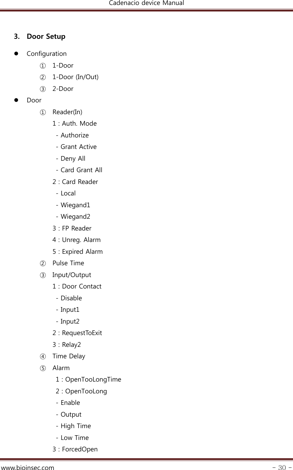 Cadenacio device Manual  www.bioinsec.com - 30 -  3. Door Setup  Configuration ① 1-Door ② 1-Door (In/Out) ③ 2-Door  Door ① Reader(In) 1 : Auth. Mode  - Authorize   - Grant Active   - Deny All   - Card Grant All   2 : Card Reader    - Local    - Wiegand1    - Wiegand2   3 : FP Reader     4 : Unreg. Alarm   5 : Expired Alarm ② Pulse Time ③ Input/Output 1 : Door Contact   - Disable   - Input1   - Input2 2 : RequestToExit 3 : Relay2 ④ Time Delay ⑤ Alarm 1 : OpenTooLongTime 2 : OpenTooLong    - Enable    - Output    - High Time       - Low Time 3 : ForcedOpen 