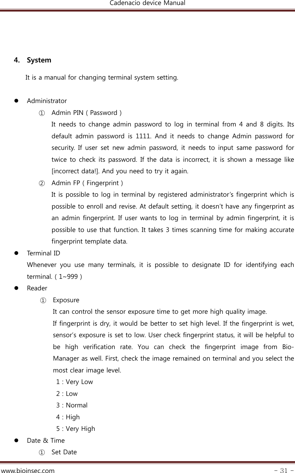 Cadenacio device Manual  www.bioinsec.com - 31 -   4. System   It is a manual for changing terminal system setting.   Administrator ① Admin PIN ( Password ) It needs to change admin password to log in terminal from 4 and 8 digits. Its default  admin  password  is  1111.  And  it  needs  to  change  Admin  password  for security.  If  user  set  new  admin  password,  it  needs  to  input  same  password  for twice to check its password. If the data is incorrect, it is shown a message like [incorrect data!]. And you need to try it again. ② Admin FP ( Fingerprint ) It is possible to log in terminal by registered administrator’s fingerprint which is possible to enroll and revise. At default setting, it doesn’t have any fingerprint as an admin fingerprint. If user wants to log in terminal by admin fingerprint, it is possible to use that function. It takes 3 times scanning time for making accurate fingerprint template data.  Termi n al  ID Whenever  you  use  many  terminals,  it  is  possible  to  designate  ID for identifying each terminal. ( 1~999 )  Reader ① Exposure It can control the sensor exposure time to get more high quality image. If fingerprint is dry, it would be better to set high level. If the fingerprint is wet, sensor’s exposure is set to low. User check fingerprint status, it will be helpful to be high verification rate. You can check the fingerprint image from  Bio- Manager as well. First, check the image remained on terminal and you select the most clear image level.   1 : Very Low  2 : Low   3 : Normal  4 : High   5 : Very High  Date &amp; Time ① Set Date 