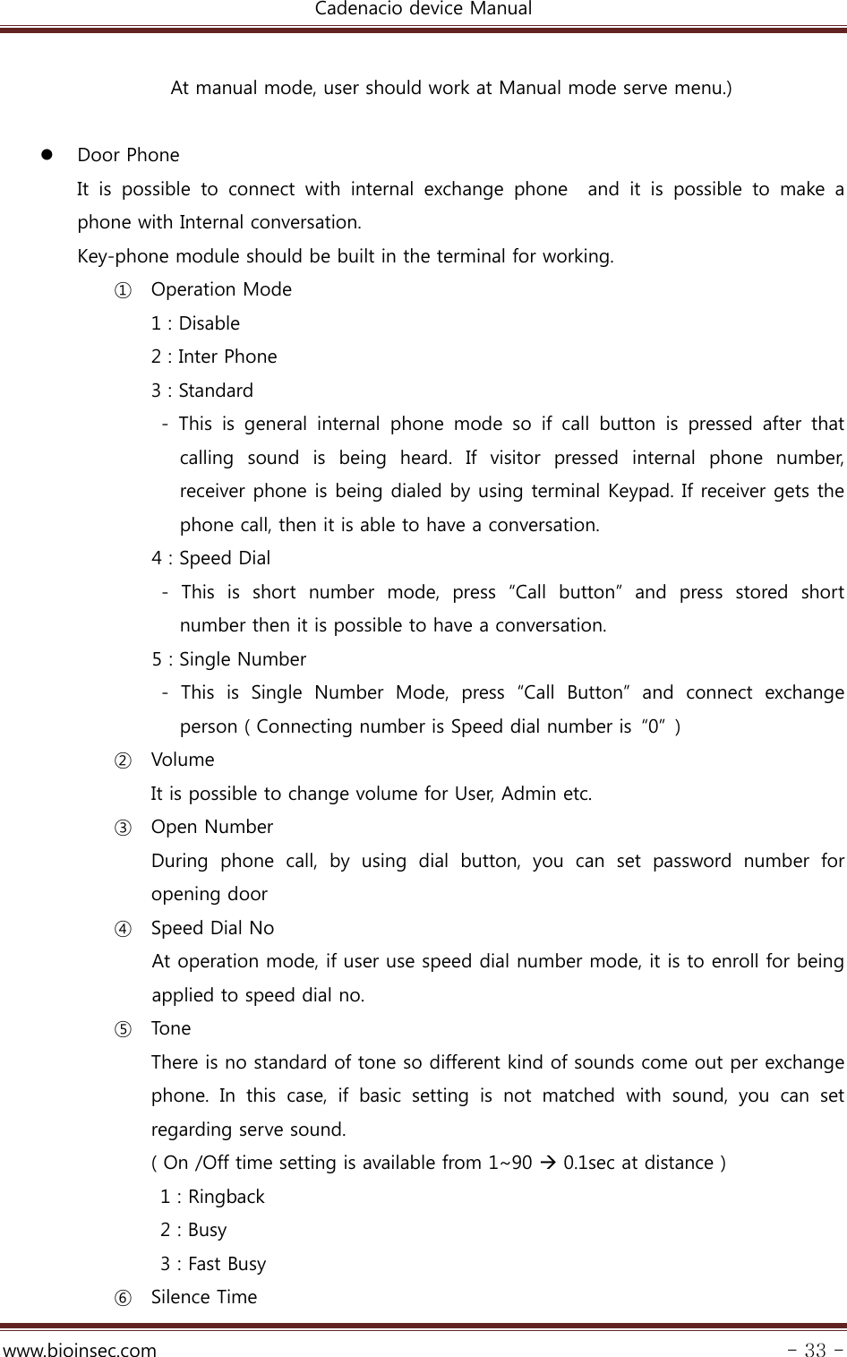 Cadenacio device Manual  www.bioinsec.com - 33 -  At manual mode, user should work at Manual mode serve menu.)   Door Phone It  is  possible  to  connect  with  internal  exchange  phone    and  it  is possible to make a phone with Internal conversation.     Key-phone module should be built in the terminal for working. ① Operation Mode 1 : Disable 2 : Inter Phone 3 : Standard - This is general internal phone mode so if call button is pressed  after  that calling  sound  is  being  heard.  If  visitor  pressed  internal  phone number, receiver phone is being dialed by using terminal Keypad. If receiver gets the phone call, then it is able to have a conversation.     4 : Speed Dial -  This  is  short  number  mode,  press  “Call  button”  and  press  stored  short number then it is possible to have a conversation.     5 : Single Number -  This  is  Single  Number  Mode,  press  “Call  Button”  and  connect  exchange person ( Connecting number is Speed dial number is  “0”  ) ② Volume It is possible to change volume for User, Admin etc. ③ Open Number During phone call, by using dial button, you can set password number  for opening door ④ Speed Dial No  At operation mode, if user use speed dial number mode, it is to enroll for being applied to speed dial no.   ⑤ Tone  There is no standard of tone so different kind of sounds come out per exchange phone. In this case, if basic setting is not matched with sound,  you  can  set regarding serve sound. ( On /Off time setting is available from 1~90  0.1sec at distance ) 1 : Ringback 2 : Busy 3 : Fast Busy ⑥ Silence Time 