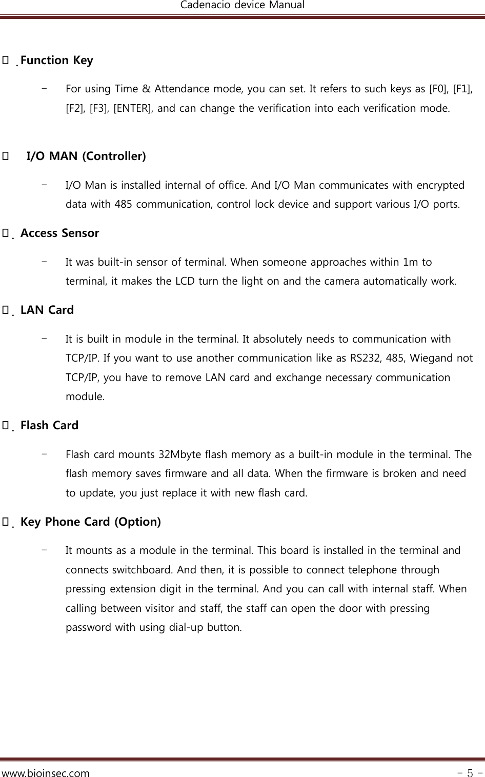 Cadenacio device Manual  www.bioinsec.com - 5 -   Function Key - For using Time &amp; Attendance mode, you can set. It refers to such keys as [F0], [F1], [F2], [F3], [ENTER], and can change the verification into each verification mode.        I/O MAN (Controller) - I/O Man is installed internal of office. And I/O Man communicates with encrypted data with 485 communication, control lock device and support various I/O ports.      Access Sensor   - It was built-in sensor of terminal. When someone approaches within 1m to terminal, it makes the LCD turn the light on and the camera automatically work.    LAN Card   - It is built in module in the terminal. It absolutely needs to communication with TCP/IP. If you want to use another communication like as RS232, 485, Wiegand not TCP/IP, you have to remove LAN card and exchange necessary communication module.  Flash Card   - Flash card mounts 32Mbyte flash memory as a built-in module in the terminal. The flash memory saves firmware and all data. When the firmware is broken and need to update, you just replace it with new flash card.    Key Phone Card (Option) - It mounts as a module in the terminal. This board is installed in the terminal and connects switchboard. And then, it is possible to connect telephone through pressing extension digit in the terminal. And you can call with internal staff. When calling between visitor and staff, the staff can open the door with pressing password with using dial-up button.       