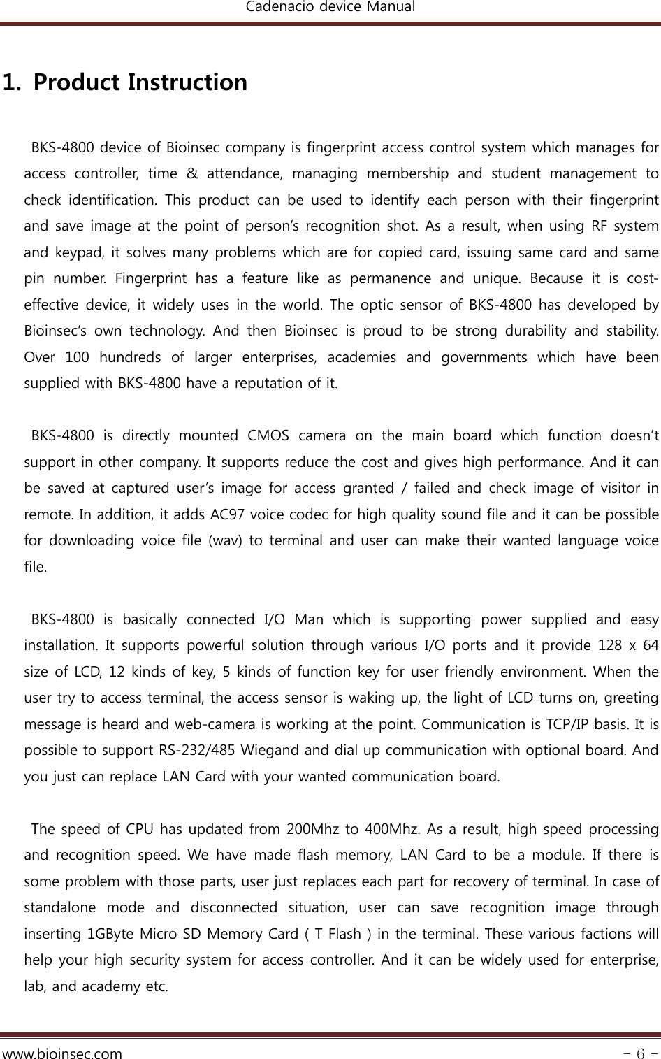 Cadenacio device Manual  www.bioinsec.com - 6 -  1. Product Instruction  BKS-4800 device of Bioinsec company is fingerprint access control system which manages for access  controller,  time  &amp;  attendance,  managing  membership  and  student  management  to check  identification.  This product can be used to identify each person with their fingerprint and save image at the point of person’s recognition shot. As a result, when using RF system and keypad, it solves many problems which are for copied card, issuing same card and same pin  number.  Fingerprint  has  a  feature  like  as  permanence  and  unique.  Because  it  is  cost-effective device, it widely uses in the world. The optic sensor of BKS-4800 has developed by Bioinsec‘s  own  technology.  And  then  Bioinsec  is  proud  to  be  strong  durability  and  stability. Over  100  hundreds  of  larger  enterprises,  academies  and  governments  which  have  been supplied with BKS-4800 have a reputation of it.    BKS-4800  is  directly  mounted  CMOS  camera  on  the  main  board  which  function  doesn’t support in other company. It supports reduce the cost and gives high performance. And it can be  saved at  captured user’s  image for  access granted /  failed  and check image of visitor in remote. In addition, it adds AC97 voice codec for high quality sound file and it can be possible for downloading voice file (wav) to terminal and user can make their wanted language voice file.  BKS-4800  is  basically  connected  I/O  Man  which  is  supporting  power  supplied  and  easy installation. It  supports  powerful  solution  through various  I/O  ports  and it  provide  128  x  64 size of LCD, 12 kinds of key, 5 kinds of function key for user friendly environment. When the user try to access terminal, the access sensor is waking up, the light of LCD turns on, greeting message is heard and web-camera is working at the point. Communication is TCP/IP basis. It is possible to support RS-232/485 Wiegand and dial up communication with optional board. And you just can replace LAN Card with your wanted communication board.  The speed of CPU has updated from 200Mhz to 400Mhz. As a result, high speed processing and recognition speed. We have made flash memory, LAN Card to be  a module.  If there  is some problem with those parts, user just replaces each part for recovery of terminal. In case of standalone  mode  and  disconnected  situation,  user  can  save  recognition  image  through inserting 1GByte Micro SD Memory Card ( T Flash ) in the terminal. These various factions will help your high security system for access controller. And it can be widely used for enterprise, lab, and academy etc.  