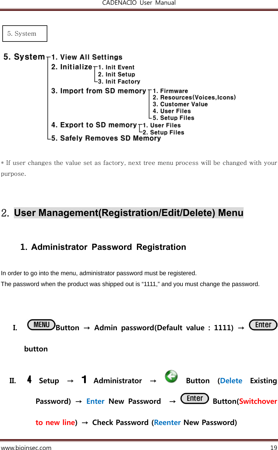 CADENACIO  User  Manual  www.bioinsec.com 19       * If user changes the value set as factory, next tree menu process will be changed with your purpose.   2.  User Management(Registration/Edit/Delete) Menu  1. Administrator Password Registration  In order to go into the menu, administrator password must be registered. The password when the product was shipped out is “1111,” and you must change the password.  I. Button  →  Admin  password(Default  value  :  1111)  →   button II.  Setup  →   Administrator  →    Button  (Delete  Existing Password)  →  Enter  New Password  →    Button(Switchover to new line)  →  Check Password (Reenter New Password)   5. System 