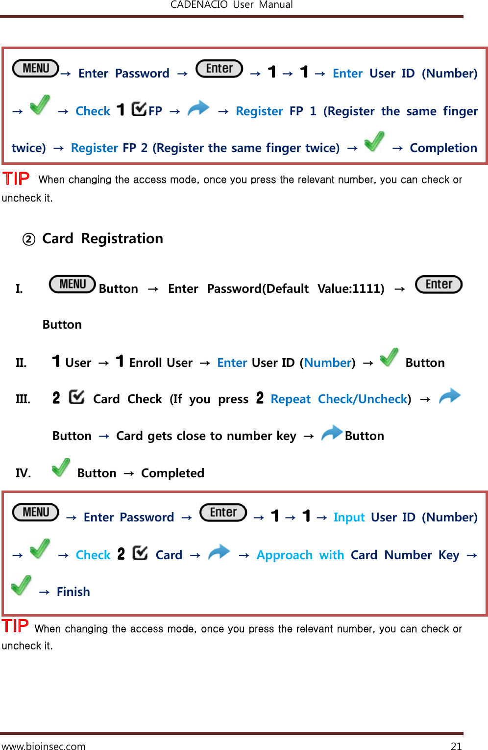 CADENACIO  User  Manual  www.bioinsec.com 21   When changing the access mode, once you press the relevant number, you can check or uncheck it.  ② Card  Registration  I.  Button  →  Enter  Password(Default  Value:1111)  →   Button II.  User →   Enroll User → Enter User ID (Number)  →    Button   III.    Card  Check  (If  you  press   Repeat  Check/Uncheck)  →   Button  →  Card gets close to number key  →  Button   IV.   Button  →  Completed   When changing the access mode, once you press the relevant number, you can check or uncheck it.    → Enter Password →   →   →   → Input User ID  (Number) →   → Check    Card →   → Approach  with  Card  Number  Key  →   →  Finish →  Enter  Password  →   →   →   → Enter  User  ID  (Number) →   → Check   FP  →   → Register  FP 1 (Register the same finger twice)  →  Register FP 2 (Register the same finger twice)  →   → Completion