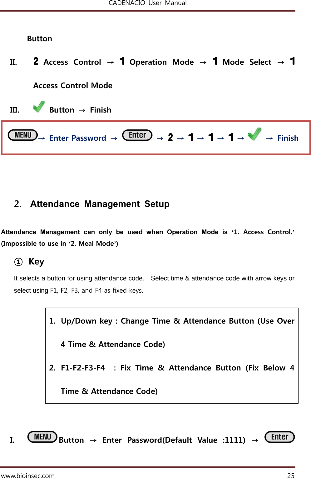 CADENACIO  User  Manual  www.bioinsec.com 25  Button II.   Access  Control  →    Operation  Mode  →   Mode  Select  →   Access Control Mode III.   Button  →  Finish     2.  Attendance Management Setup  Attendance Management can only be used when Operation Mode is ‘1. Access Control.’ (Impossible to use in ‘2. Meal Mode’) ① Key It selects a button for using attendance code.  Select time &amp; attendance code with arrow keys or select using F1, F2, F3, and F4 as fixed keys.  1. Up/Down key : Change Time &amp; Attendance Button (Use Over 4 Time &amp; Attendance Code) 2. F1-F2-F3-F4    :  Fix  Time  &amp;  Attendance  Button  (Fix  Below  4 Time &amp; Attendance Code)   I. Button  →  Enter  Password(Default  Value  :1111)  →   →  Enter Password  →   →   →   →   →   →    →  Finish 