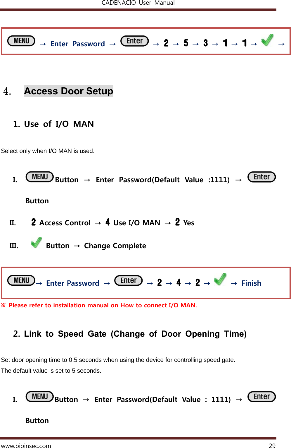 CADENACIO  User  Manual  www.bioinsec.com 29     4. Access Door Setup  1. Use of I/O MAN  Select only when I/O MAN is used.  I. Button  →  Enter  Password(Default  Value  :1111)  →   Button II.   Access Control  →   Use I/O MAN →   Yes   III.   Button  →  Change Complete   ※  Please refer to installation manual on How to connect I/O MAN.    2. Link to Speed Gate (Change of Door Opening Time)  Set door opening time to 0.5 seconds when using the device for controlling speed gate.  The default value is set to 5 seconds.   I. Button  →  Enter  Password(Default  Value  :  1111)  →   Button →  Enter Password  →   →   →   →   →    →  Finish  → Enter Password →   →   →   →   →   →   →   → 