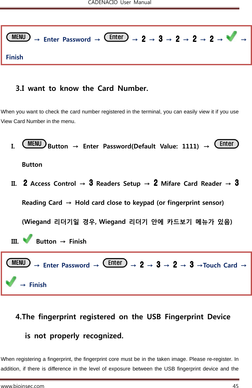 CADENACIO  User  Manual  www.bioinsec.com 45    3. I want to know the Card Number.  When you want to check the card number registered in the terminal, you can easily view it if you use View Card Number in the menu.    I. Button  →  Enter  Password(Default  Value:  1111)  →   Button II.   Access  Control  →    Readers  Setup  →    Mifare  Card  Reader  →   Reading Card → Hold card close to keypad (or fingerprint sensor) (Wiegand  리더기일  경우, Wiegand  리더기  안에  카드보기  메뉴가  있음) III.   Button  →  Finish   4. The  fingerprint  registered  on  the  USB  Fingerprint  Device   is not properly recognized.  When registering a fingerprint, the fingerprint core must be in the taken image. Please re-register. In addition, if there is difference in the level of exposure between the USB fingerprint device and the  → Enter Password →   →   →   →   →   →Touch Card →   →  Finish  → Enter Password →   →   →   →   →   →   →   → Finish 