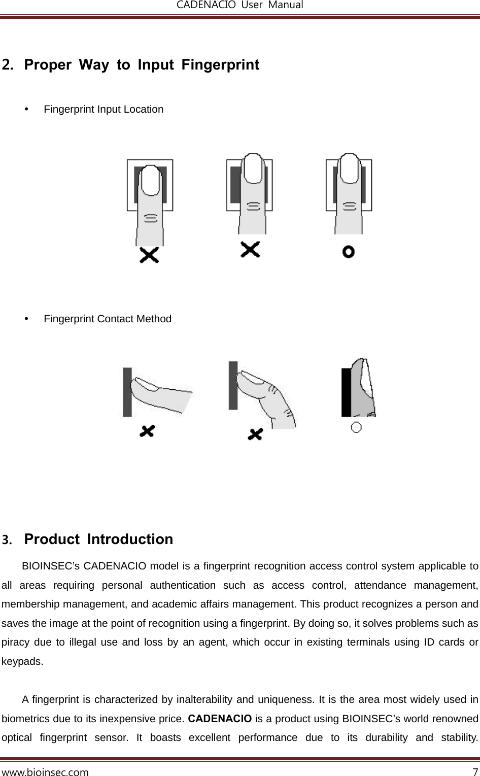 CADENACIO  User  Manual  www.bioinsec.com 7  2.  Proper Way to Input Fingerprint    Fingerprint Input Location               Fingerprint Contact Method           3. Product Introduction  BIOINSEC’s CADENACIO model is a fingerprint recognition access control system applicable to all areas requiring personal authentication such as access control, attendance management, membership management, and academic affairs management. This product recognizes a person and saves the image at the point of recognition using a fingerprint. By doing so, it solves problems such as piracy due to illegal use and loss by an agent, which occur in existing terminals using ID cards or keypads.   A fingerprint is characterized by inalterability and uniqueness. It is the area most widely used in biometrics due to its inexpensive price. CADENACIO is a product using BIOINSEC’s world renowned optical fingerprint sensor. It boasts excellent performance due to its durability and stability.  