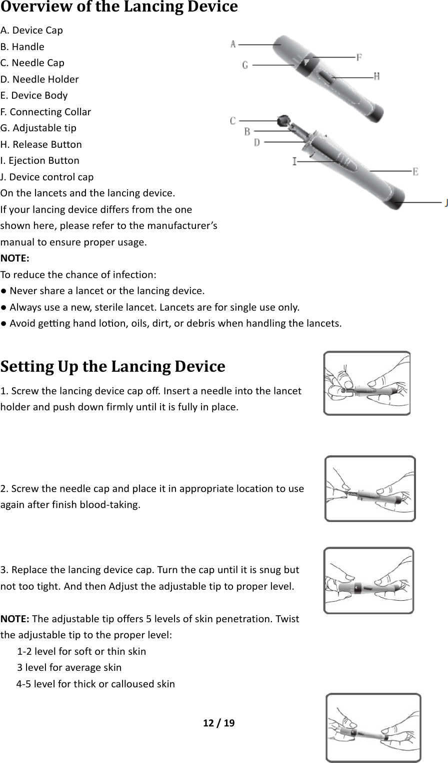 12/19OverviewoftheLancingDeviceA.DeviceCapB.HandleC.NeedleCapD.NeedleHolderE.DeviceBodyF.ConnectingCollarG.AdjustabletipH.ReleaseButtonI.EjectionButtonJ.DevicecontrolcapOnthelancetsandthelancingdevice.Ifyourlancingdevicediffersfromtheoneshownhere,pleaserefertothemanufacturer’smanualtoensureproperusage.NOTE:Toreducethechanceofinfection:●Neversharealancetorthelancingdevice.●Alwaysuseanew,sterilelancet.Lancetsareforsingleuseonly.●Avoidgenghandloon,oils,dirt,ordebriswhenhandlingthelancets.SettingUptheLancingDevice1.Screwthelancingdevicecapoff.Insertaneedleintothelancetholderandpushdownfirmlyuntilitisfullyinplace.2.Screwtheneedlecapandplaceitinappropriatelocationtouseagainafterfinishblood‐taking.3.Replacethelancingdevicecap.Turnthecapuntilitissnugbutnottootight.AndthenAdjusttheadjustabletiptoproperlevel.NOTE:Theadjustabletipoffers5levelsofskinpenetration.Twisttheadjustabletiptotheproperlevel:1‐2levelforsoftorthinskin3levelforaverageskin4‐5levelforthickorcallousedskin