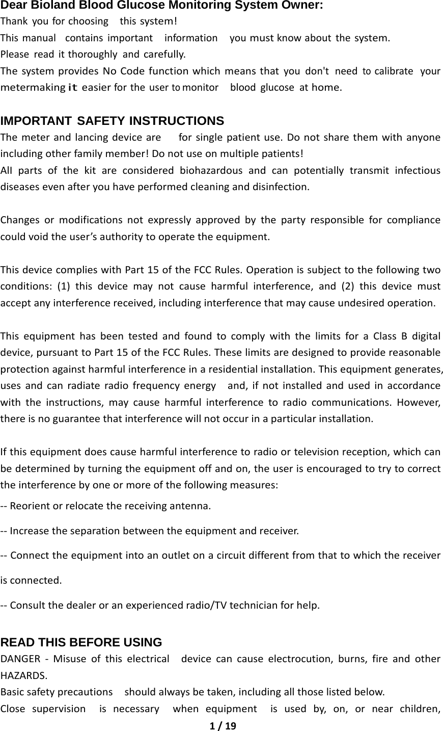 1/19Dear Bioland Blood Glucose Monitoring System Owner: Thankyouforchoosingthissystem!Thismanualcontainsimportantinformationyoumustknowaboutthesystem.Pleasereaditthoroughlyandcarefully.ThesystemprovidesNoCodefunctionwhichmeansthatyoudon&apos;tneedtocalibrateyourmetermakingiteasierfortheusertomonitorbloodglucoseathome.IMPORTANT SAFETY INSTRUCTIONS Themeterandlancingdeviceareforsinglepatientuse.Donotsharethemwithanyoneincludingotherfamilymember!Donotuseonmultiplepatients!AlIpartsofthekitareconsideredbiohazardousandcanpotentiallytransmitinfectiousdiseasesevenafteryouhaveperformedcleaninganddisinfection.Changesormodificationsnotexpresslyapprovedbythepartyresponsibleforcompliancecouldvoidtheuser’sauthoritytooperatetheequipment.ThisdevicecomplieswithPart15oftheFCCRules.Operationissubjecttothefollowingtwoconditions:(1)thisdevicemaynotcauseharmfulinterference,and(2)thisdevicemustacceptanyinterferencereceived,includinginterferencethatmaycauseundesiredoperation.ThisequipmenthasbeentestedandfoundtocomplywiththelimitsforaClassBdigitaldevice,pursuanttoPart15oftheFCCRules.Theselimitsaredesignedtoprovidereasonableprotectionagainstharmfulinterferenceinaresidentialinstallation.Thisequipmentgenerates,usesandcanradiateradiofrequencyenergyand,ifnotinstalledandusedinaccordancewiththeinstructions,maycauseharmfulinterferencetoradiocommunications.However,thereisnoguaranteethatinterferencewillnotoccurinaparticularinstallation.Ifthisequipmentdoescauseharmfulinterferencetoradioortelevisionreception,whichcanbedeterminedbyturningtheequipmentoffandon,theuserisencouragedtotrytocorrecttheinterferencebyoneormoreofthefollowingmeasures:‐‐Reorientorrelocatethereceivingantenna.‐‐Increasetheseparationbetweentheequipmentandreceiver.‐‐Connecttheequipmentintoanoutletonacircuitdifferentfromthattowhichthereceiverisconnected.‐‐Consultthedealeroranexperiencedradio/TVtechnicianforhelp.READ THIS BEFORE USING DANGER‐Misuseofthiselectricaldevicecancauseelectrocution,burns,fireandotherHAZARDS.Basicsafetyprecautionsshouldalwaysbetaken,includingallthoselistedbelow.Closesupervisionisnecessarywhenequipmentisusedby,on,ornearchildren,